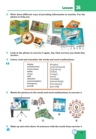 77
Lesson 36
2. Write down different ways of providing information to tourists. Use the
photos to help you.
3. Look at the photos in exercise 2 again. Say what services you think they
involve.
4. Listen, read and remember the words and word combinations.
display
entertainment
touch-screen
leaflet
venue
staff
attraction
accommodation
emergency
provide
[dɪˈspleɪ]
[ˌentəˈteɪnmənt]
[ˈtʌtʃ skriːn]
[ˈliːflət]
[ˈvenjuː]
[stɑːf]
[əˈtrækʃn]
[əˌkɒməˈdeɪʃn]
[ɪˈmɜːdʒənsɪ]
[prəˈvaɪd]
5. Match the pictures to the words and word combinations in exercise 4.
6. Make up and write down 10 sentences with the words from exercise 4.
A
B
C
D
E
 