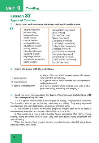 78
UNIT 4 Travelling
Lesson 37
Types of Tourism
1. Listen, read and remember the words and word combinations.
adventure tourism
bird-watching
business tourism
cruise tourism
cultural tourism
ecological tourism
educational tourism
holiday tourism
international tourism
out-going tourism
pilgrimage tourism
special-interest tourism
sports tourism
[ədˈventʃə(r) ˈtʊərɪzəm]
[bɜːd wɒtʃɪŋ]
[ˈbɪznəs ˈtʊərɪzəm]
[kruːz ˈtʊərɪzəm]
[ˈkʌltʃərəl ˈtʊərɪzəm]
[ˌiːkəˈlɒdʒɪkl ˈtʊərɪzəm]
[ˌedʒuˈkeɪʃənl ˈtʊərɪzəm]
[ˈhɒlədeɪ ˈtʊərɪzəm]
[ˌɪntəˈnæʃnəl ˈtʊərɪzəm]
[aʊt ˈɡəʊɪŋ ˈtʊərɪzəm]
[ˈpɪlɡrɪmɪdʒ ˈtʊərɪzəm]
[ˈspeʃl ˈɪntrəst ˈtʊərɪzəm]
[spɔːts ˈtʊərɪzəm]
2. Match the terms with the definitions.
1. sports tourism
2. leisure tourism
3. special-interest tourism
a) a type of tourism, which involves journeys for people
who share the same hobby
b) a type of tourism which involves tours for relaxation
and entertainment
c) a type of tourism which involves tours with a lot of
physical training, exercising and keeping fit
3. Read the descriptions, guess the types of tourism and match them with
the corresponding pictures.
1. It is a type of tourism when a person goes on holiday. The purpose is recreation.
The travellers want to go sunbathing, swimming and diving. They enjoy organized
entertainment and sport, local sights, amusement or theme parks.
2. This tourism is a travel for business purposes. People often travel to attend a
conference or a seminar, an international exhibition or a trade fair.
3. This tourism is a type of active holiday. Tourist companies offer hiking, cycling,
boating, rafting and other kinds of tours. Very often such tours require preparation and
special training.
Within this tourism there is water tourism, mountain tourism, downhill skiing, horse
riding and many other types.
 