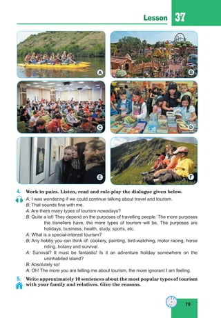 79
Lesson 37
4. Work in pairs. Listen, read and role-play the dialogue given below.
A: I was wondering if we could continue talking about travel and tourism.
B: That sounds fine with me.
A: Are there many types of tourism nowadays?
B: Quite a lot! They depend on the purposes of travelling people. The more purposes
the travellers have, the more types of tourism will be. The purposes are
holidays, business, health, study, sports, etc.
A: What is a special-interest tourism?
B: Any hobby you can think of: cookery, painting, bird-watching, motor racing, horse
riding, botany and survival.
A: Survival? It must be fantastic! Is it an adventure holiday somewhere on the
uninhabited island?
B: Absolutely so!
A: Oh! The more you are telling me about tourism, the more ignorant I am feeling.
5. Write approximately 10 sentences about the most popular types of tourism
with your family and relatives. Give the reasons.
A B
DC
FE
 
