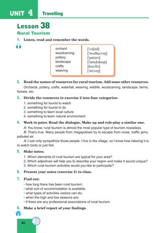 80
UNIT 4 Travelling
Lesson 38
Rural Tourism
1. Listen, read and remember the words.
orchard
woodcarving
pottery
landscape
crafts
weaving
[ˈɔːtʃəd]
[ˈwʊdkɑːvɪŋ]
[ˈpɒtərɪ]
[ˈlændskeɪp]
[krɑːfts]
[ˈwiːvɪŋ]
2. Read the names of resources for rural tourism. Add some other resources.
Orchards, pottery, crafts, waterfall, weaving, wildlife, woodcarving, landscape, farms,
forests, etc.
3. Divide the resources in exercise 2 into four categories:
1. something for tourist to watch
2. something for tourist to do
3. something to learn local culture
4. something to learn natural environment
4. Work in pairs. Read the dialogue. Make up and role-play a similar one.
A: You know, rural tourism is almost the most popular type of tourism nowadays.
B: That’s true. Many people from megapolises try to escape from noise, traffic jams,
polluted air.
A: I can only sympathize those people. I live in the village, so I know how relaxing it is
to watch birds or just fish.
5. Make notes.
1. Which elements of rural tourism are typical for your area?
2. Which adjectives will help you to describe your region and make it sound unique?
3. Which rural tourism activities would you like to participate?
6. Present your notes (exercise 5) to class.
7. Find out:
• how long there has been rural tourism;
• what sort of accommodation is available;
• what types of activities visitors can do;
• when the high and low seasons are;
• if there are any professional associations of rural tourism.
8. Make a brief report of your findings.
 
