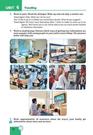 82
UNIT 4 Travelling
3. Work in pairs. Read the dialogue. Make up and role-play a similar one.
Travel Agent: Hello. What can I do for you?
You: I’d like to go on a holiday tour somewhere abroad. What do you suggest?
Travel Agent: We have many fascinating offers. I think it’s better to come up to our
agency. We’ll serve you or you will be able to use our touch-screen facilities
or interactive information.
4. Work in small groups. Discuss which ways of getting tour information are
more popular with young people in your native town/village. The pictures
below will help you.
5. Write approximately 10 sentences about the way(s) your family get
information about tours and services.
 