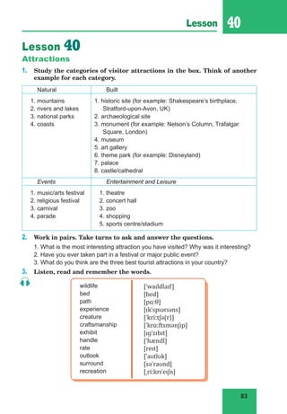 83
Lesson 40
Lesson 40
Attractions
1. Study the categories of visitor attractions in the box. Think of another
example for each category.
Natural Built
1. mountains
2. rivers and lakes
3. national parks
4. coasts
1. historic site (for example: Shakespeare’s birthplace,
Stratford-upon-Avon, UK)
2. archaeological site
3. monument (for example: Nelson’s Column, Trafalgar
Square, London)
4. museum
5. art gallery
6. theme park (for example: Disneyland)
7. palace
8. castle/cathedral
Events Entertainment and Leisure
1. music/arts festival
2. religious festival
3. carnival
4. parade
1. theatre
2. concert hall
3. zoo
4. shopping
5. sports centre/stadium
2. Work in pairs. Take turns to ask and answer the questions.
1. What is the most interesting attraction you have visited? Why was it interesting?
2. Have you ever taken part in a festival or major public event?
3. What do you think are the three best tourist attractions in your country?
3. Listen, read and remember the words.
wildlife
bed
path
experience
creature
craftsmanship
exhibit
handle
rate
outlook
surround
recreation
[ˈwaɪldlaɪf]
[bed]
[pɑːθ]
[ɪkˈspɪərɪəns]
[ˈkriːtʃə(r)]
[ˈkrɑːftsmənʃɪp]
[ɪɡˈzɪbɪt]
[ˈhændl]
[reɪt]
[ˈaʊtlʊk]
[səˈraʊnd]
[ˌriːkrɪˈeɪʃn]
 