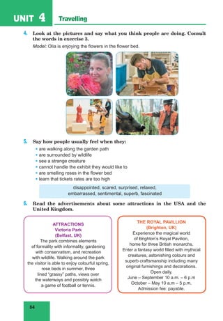 84
UNIT 4 Travelling
4. Look at the pictures and say what you think people are doing. Consult
the words in exercise 3.
Model: Olia is enjoying the flowers in the flower bed.
5. Say how people usually feel when they:
• are walking along the garden path
• are surrounded by wildlife
• see a strange creature
• cannot handle the exhibit they would like to
• are smelling roses in the flower bed
• learn that tickets rates are too high
disappointed, scared, surprised, relaxed,
embarrassed, sentimental, superb, fascinated
6. Read the advertisements about some attractions in the USA and the
United Kingdom.
ATTRACTIONS
Victoria Park
(Belfast, UK)
The park combines elements
of formality with informality, gardening
with conservatism, and recreation
with wildlife. Walking around the park
the visitor is able to enjoy colourful spring,
rose beds in summer, three
lined “grassy” paths, views over
the waterways and possibly watch
a game of football or tennis.
THE ROYAL PAVILLION
(Brighton, UK)
Experience the magical world
of Brighton’s Royal Pavilion,
home for three British monarchs.
Enter a fantasy world filled with mythical
creatures, astonishing colours and
superb craftsmanship including many
original furnishings and decorations.
Open daily.
June – September 10 a.m. – 6 p.m
October – May 10 a.m – 5 p.m.
Admission fee: payable.
 