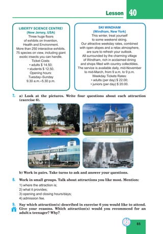 85
Lesson 40
LIBERTY SCIENCE CENTRE!
(New Jersey, USA)
Three huge floors
of exhibits on Invention,
Health and Environment.
More than 250 interactive exhibits.
75 species on view, including giant
exotic insects you can handle.
Ticket Costs:
• adults $ 14.50;
• students $ 12.50.
Opening hours:
Tuesday–Sunday
9.30 a.m.–5.30 p.m.
SKI WINDHAM
(Windham, New York)
This winter, treat yourself
to some weekend skiing.
Our attractive weekday rates, combined
with open slopes and a relax atmosphere,
are sure to refresh your outlook.
All surrounded by the charming village
of Windham, rich in acclaimed dining
and shops filled with country collectibles.
The service is available daily, mid-November
to mid-March, from 9 a.m. to 9 p.m.
Weekday Tickets Rates:
• adults (per day) $ 22.00;
• juniors (per day) $ 20.00.
7. a) Look at the pictures. Write four questions about each attraction
(exercise 6).
b) Work in pairs. Take turns to ask and answer your questions.
8. Work in small groups. Talk about attractions you like most. Mention:
1) where the attraction is;
2) what it provides;
3) opening and closing hours/days;
4) admission fee.
9. Say which attraction(s) described in exercise 6 you would like to attend.
Give your reasons. Which attraction(s) would you recommend for an
adult/a teenager? Why?
 