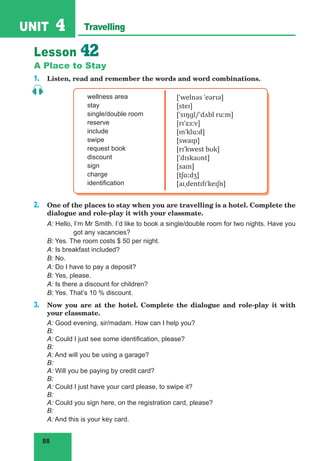88
UNIT 4 Travelling
Lesson 42
A Place to Stay
1. Listen, read and remember the words and word combinations.
wellness area
stay
single/double room
reserve
include
swipe
request book
discount
sign
charge
identification
[ˈwelnəs ˈeərɪə]
[steɪ]
[ˈsɪŋɡl/ˈdʌbl ruːm]
[rɪˈzɜːv]
[ɪnˈkluːd]
[swaɪp]
[rɪˈkwest bʊk]
[ˈdɪskaʊnt]
[saɪn]
[tʃɑːdʒ]
[aɪˌdentɪfɪˈkeɪʃn]
2. One of the places to stay when you are travelling is a hotel. Complete the
dialogue and role-play it with your classmate.
A: Hello, I’m Mr Smith. I’d like to book a single/double room for two nights. Have you
got any vacancies?
B: Yes. The room costs $ 50 per night.
A: Is breakfast included?
B: No.
A: Do I have to pay a deposit?
B: Yes, please.
A: Is there a discount for children?
B: Yes. That’s 10 % discount.
3. Now you are at the hotel. Complete the dialogue and role-play it with
your classmate.
A: Good evening, sir/madam. How can I help you?
B:
A: Could I just see some identification, please?
B:
A: And will you be using a garage?
B:
A: Will you be paying by credit card?
B:
A: Could I just have your card please, to swipe it?
B:
A: Could you sign here, on the registration card, please?
B:
A: And this is your key card.
 