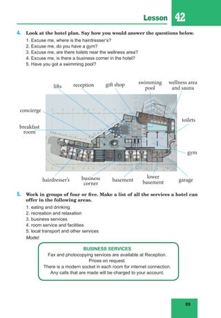 89
Lesson 42
4. Look at the hotel plan. Say how you would answer the questions below.
1. Excuse me, where is the hairdresser’s?
2. Excuse me, do you have a gym?
3. Excuse me, are there toilets near the wellness area?
4. Excuse me, is there a business corner in the hotel?
5. Have you got a swimming pool?
5. Work in groups of four or five. Make a list of all the services a hotel can
offer in the following areas.
1. eating and drinking
2. recreation and relaxation
3. business services
4. room service and facilities
5. local transport and other services
Model:
BUSINESS SERVICES
Fax and photocopying services are available at Reception.
Prices on request.
There is a modern socket in each room for internet connection.
Any calls that are made will be charged to your account.
toilets
lifts
lower
basement
wellness area
and sauna
concierge
hairdresser’s
swimming
pool
business
corner
gift shop
breakfast
room
basement
gym
garage
reception
 