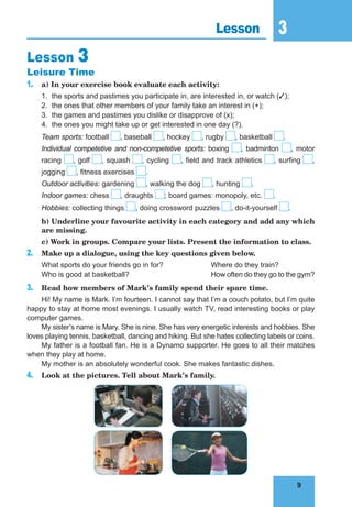 9
3
9
Lesson 3
Lesson 3
Leisure Time
1. a) In your exercise book evaluate each activity:
1. the sports and pastimes you participate in, are interested in, or watch ();
2. the ones that other members of your family take an interest in (+);
3. the games and pastimes you dislike or disapprove of (x);
4. the ones you might take up or get interested in one day (?).
Team sports: football , baseball , hockey , rugby , basketball .
Individual competetive and non-competetive sports: boxing , badminton , motor
racing , golf , squash , cycling , field and track athletics , surfing ,
jogging , fitness exercises .
Outdoor activities: gardening , walking the dog , hunting .
Indoor games: chess , draughts ; board games: monopoly, etc. .
Hobbies: collecting things , doing crossword puzzles , do-it-yourself .
b) Underline your favourite activity in each category and add any which
are missing.
c) Work in groups. Compare your lists. Present the information to class.
2. Make up a dialogue, using the key questions given below.
What sports do your friends go in for? Where do they train?
Who is good at basketball? How often do they go to the gym?
3. Read how members of Mark’s family spend their spare time.
Hi! My name is Mark. I’m fourteen. I cannot say that I’m a couch potato, but I’m quite
happy to stay at home most evenings. I usually watch TV, read interesting books or play
computer games.
My sister’s name is Mary. She is nine. She has very energetic interests and hobbies. She
loves playing tennis, basketball, dancing and hiking. But she hates collecting labels or coins.
My father is a football fan. He is a Dynamo supporter. He goes to all their matches
when they play at home.
My mother is an absolutely wonderful cook. She makes fantastic dishes.
4. Look at the pictures. Tell about Mark’s family.
 