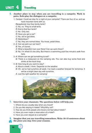 90
UNIT 4 Travelling
6. Another place to stay when you are travelling is a campsite. Work in
pairs. Role-play the dialogues at a campsite.
1. Camper: Could we stay for a night at your campsite? There are four of us, and we
have mountain tents with us.
Receptionist: Are they family tents?
C: No, no. They’re small tents.
R: And is that four tents?
C: No. Only two.
R: Have you got a car?
C: No, we’ve got bikes.
R: Motorbikes?
C: No, they are normal bikes. You know, pedal bikes.
2. A: Can we park our car here?
B: Yes, of course.
A: What a beautiful river over there! Can we swim there?
B: No, I’m afraid it’s too dirty. But there’s a swimming pool five minute’s walk from
here.
3. A: Where can we get something to eat?
B: There is a restaurant on the camping site. You can also buy some food and
drinks at the local shop.
4. B: How long do you want to stay?
A: About a week, I think. Depends on the weather.
B: Oh, we’ve had sunshine all week. I’ve read a weather forecast for tomorrow. It
will be a bright clear day with sunshine.
A: Just the right weather for camping!
7. Interview your classmate. The questions below will help you.
1. Where do you usually stay when you travel?
2. Do you like staying in hotels? Why/Why not?
3. How do you think people who travel a lot feel about hotels?
4. Have you ever made a reservation of a hotel?
5. Have you ever stayed at a campsite?
8. Imagine that you are travelling somewhere. Write 10–15 sentences about
the place you stay. Give your reasons.
 