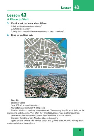 91
Lesson 43
Lesson 43
A Place to Visit
1. Check what you know about Odesa.
1. Is it an island or on the mainland?
2. Where is it located?
3. Why do tourists visit Odesa and where do they come from?
2. Read on and find out.
Fact file
Location: Odesa
Size: 162, 42 square kilometers
Population: approximately 1 mln people
Tourism: Visitors come from many countries. They usually stay for short visits, or for
sightseeing and shopping. Very often they are stopovers en route to other countries.
Odesa can offer any type of tourism: from adventure to sports tourism.
Transport from the airport. Number 5 bus to the centre.
Types of tour. Odesa can provide coach and guided tours, cruises, walking tours,
museum visits and many others.
 