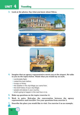 92
UNIT 4 Travelling
3. Look at the photos. Say what you know about Odesa.
4. Imagine that an agency representative meets you at the airport. He talks
to you on the topics below. Think what you would say on each.
• comfortable flight;
• visited this town before;
• hungry or thirsty;
• the weather in the city/village you came from;
• the brief history of your city/village;
• people and places in your country;
• what’s going to happen in the next hour or so.
5. Make up questions on the topics (exercise 4).
6. Work in pairs. Role-play the conversation between the agency
representative and traveller. Use your questions from exercise 5.
7. Describe the place you would like to visit. Use exercise 2 as an example.
 