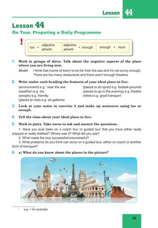 93
Lesson 44
Lesson 44
On Tour. Preparing a Daily Programme
! too +
adjective
adverb
adjective
+ enough
adverb
enough + noun
1. Work in groups of three. Talk about the negative aspects of the place
where you are living now.
Model: I think that (name of town) is too far from the sea and it’s not sunny enough.
There are too many restaurants and there aren’t enough theatres.
2. Write under each heading the features of your ideal place to live.
(environment) e.g.1
near the sea (places to do sport) e.g. football grounds
(weather) e.g. dry (places to go in the evening) e.g. theatre
(people) e.g. friendly (other) e.g. good transport
(places to visit) e.g. art galleries
3. Look at your notes in exercise 2 and make up sentences using too or
enough.
4. Tell the class about your ideal place to live.
5. Work in pairs. Take turns to ask and answer the questions.
1. Have you ever been on a coach tour or guided tour that you have either really
enjoyed or really disliked? Where was it? What did you see?
2. What made the tour successful/unsuccessful?
3. What problems do you think can occur on a guided tour, either on coach or another
form of transport?
6. a) What do you know about the places in the picture?
1
e.g. = for example
 