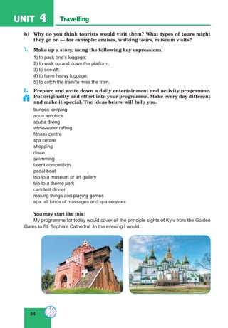 94
UNIT 4 Travelling
b) Why do you think tourists would visit them? What types of tours might
they go on — for example: cruises, walking tours, museum visits?
7. Make up a story, using the following key expressions.
1) to pack one’s luggage;
2) to walk up and down the platform;
3) to see off;
4) to have heavy luggage;
5) to catch the train/to miss the train.
8. Prepare and write down a daily entertainment and activity programme.
Put originality and effort into your programme. Make every day different
and make it special. The ideas below will help you.
bungee jumping
aqua aerobics
scuba diving
white-water rafting
fitness centre
spa centre
shopping
disco
swimming
talent competition
pedal boat
trip to a museum or art gallery
trip to a theme park
candlelit dinner
making things and playing games
spa: all kinds of massages and spa services
You may start like this:
My programme for today would cover all the principle sights of Kyiv from the Golden
Gates to St. Sophia’s Cathedral. In the evening I would...
 
