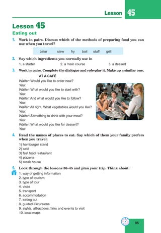 95
Lesson 45
Lesson 45
Eating out
1. Work in pairs. Discuss which of the methods of preparing food you can
use when you travel?
bake stew fry boil stuff grill
2. Say which ingredients you normally use in
1. a starter 2. a main course 3. a dessert
3. Work in pairs. Complete the dialogue and role-play it. Make up a similar one.
AT A CAFÉ
Waiter: Would you like to order now?
You:
Waiter: What would you like to start with?
You:
Waiter: And what would you like to follow?
You:
Waiter: All right. What vegetables would you like?
You:
Waiter: Something to drink with your meal?
You:
Waiter: What would you like for dessert?
You:
4. Read the names of places to eat. Say which of them your family prefers
when you travel.
1) hamburger stand
2) café
3) fast food restaurant
4) pizzeria
5) steak house
5. Look through the lessons 36–45 and plan your trip. Think about:
1. way of getting information
2. type of tourism
3. type of tour
4. visas
5. transport
6. accommodation
7. eating out
8. guided excursions
9. sights, attractions, fairs and events to visit
10. local maps
 