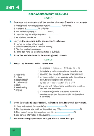 96
UNIT 4 Travelling
SELF-ASSESSMENT MODULE 4
LEVEL 1
1. Complete the sentences with the words which start from the given letters.
1. Many people from megapolises try to e from noise.
2. Is there a d for children?
3. Will you be paying by c card?
4. Could we stay for a night at your c ?
5. What would you like to o ?
2. Correct the mistakes in the sentences given below.
1. He has yet visited a theme park.
2. We haven’t taken part in a festival already.
3. She has smelled roses never.
4. I think that there are too enough hotels in our town.
3. Write five sentences about different types of tourism.
LEVEL 2
1. Match the words with their definitions.
1. recreation
2. pottery
3. accomodation
4. craftsmanship
5. book
6. woodcarving
7. provide
a) the process of shaping wood with special tools
b) the activity of making pots, dishes etc. out of clay
c) an activity that you do for pleasure or amusement
d) to give something to someone or make it available to
them, because they need it or want it
e) a place for someone to stay, live, or work
f) the special skill that someone uses to make something
beautiful with their hands
g) to make arrangements to stay in a place, eat in
a restaurant, go to a theatre etc. at a particular time
in the future
2. Write questions to the sentences. Start them with the words in brackets.
1. I have just ordered the meal. (What ?)
2. She has already returned from the guided tour. (Who ?)
3. They haven’t solved their problems yet. (Have ?)
4. You can get information at TIC. (Where ?)
3. You want to stay somewhere at night. Write a short dialogue.
 