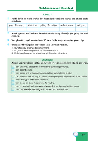 97
Lesson 45
LEVEL 3
1. Write down as many words and word combinations as you can under each
heading.
types of tourism attractions getting information a place to stay eating out
2. Make up and write down five sentences using already, yet, just; too and
enough.
3. You plan to travel somewhere. Write a daily programme for your trip.
4. Translate the English sentences into German/French.
1. Tourists enjoy organized entertainment.
2. TIC(s) and websites provide information on tours.
3. While travelling you can attend many interesting attractions.
CHECKLIST
Assess your progress in this unit. Tick () the statements which are true.
I can talk about attractions in my native town/village/country.
I can describe fairs.
I can speak and understand people talking about places to stay.
I can use basic vocabulary to discuss the ways of providing information for tourists.
I know the types of tourism and tours.
I can create on Daily Programme for my trip.
I can understand and use too and enough in spoken and written forms.
I can use already, yet and just in spoken and written forms.
Self-Assessment Module 4
 