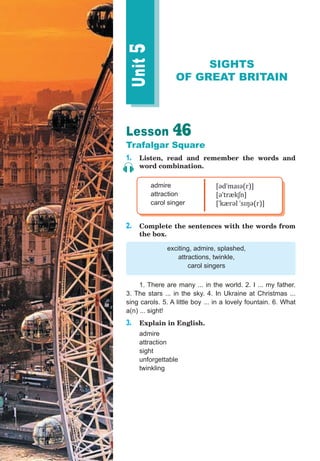 Unit5Lesson 46
Trafalgar Square
1. Listen, read and remember the words and
word combination.
admire
attraction
carol singer
[ədˈmaɪə(r)]
[əˈtrækʃn]
[ˈkærəl ˈsɪŋə(r)]
2. Complete the sentences with the words from
the box.
exciting, admire, splashed,
attractions, twinkle,
carol singers
1. There are many ... in the world. 2. I ... my father.
3. The stars ... in the sky. 4. In Ukraine at Christmas ...
sing carols. 5. A little boy ... in a lovely fountain. 6. What
a(n) ... sight!
3. Explain in English.
admire
attraction
sight
unforgettable
twinkling
SIGHTS
OF GREAT BRITAIN
 