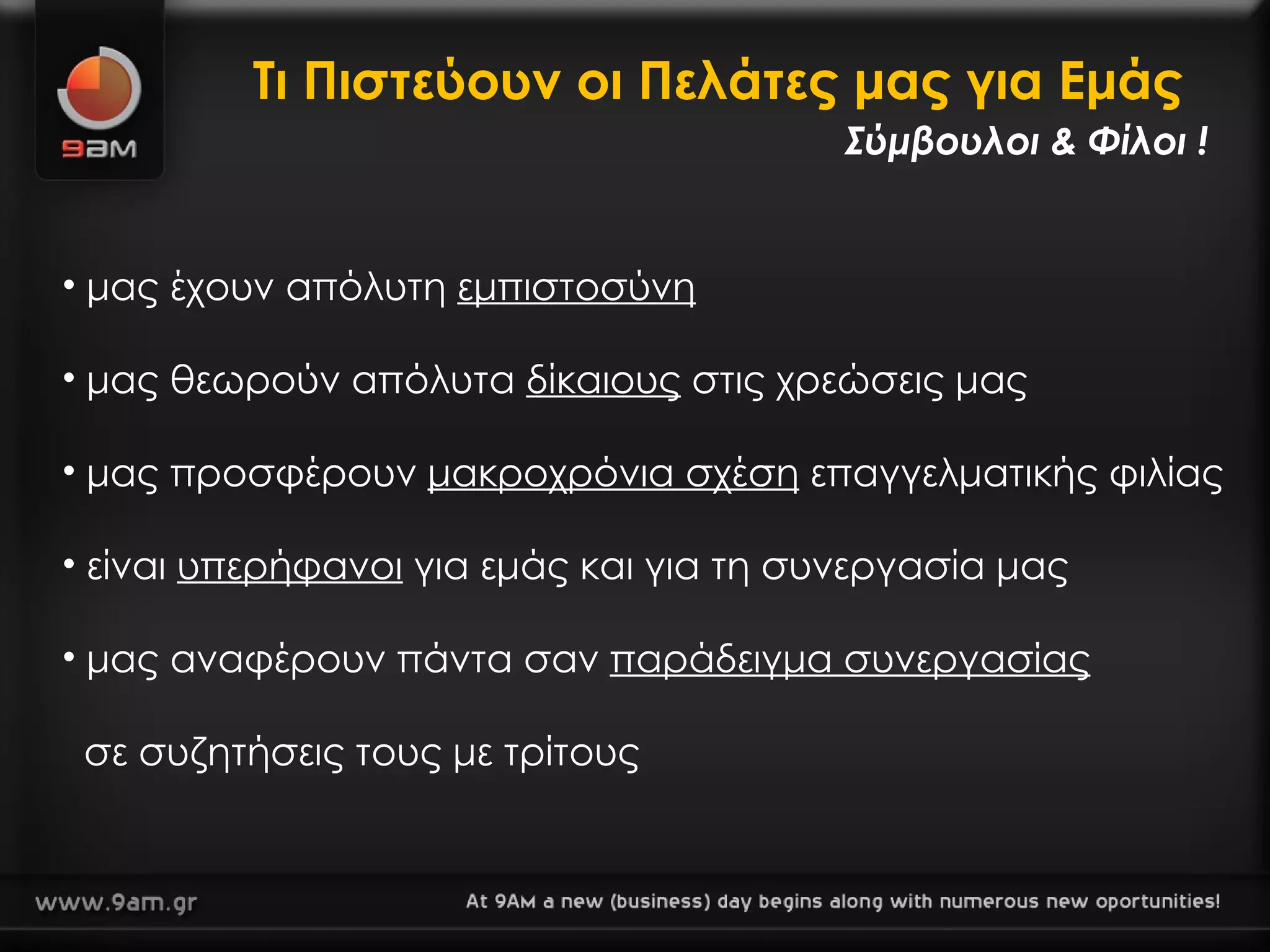Τι Πιστεύουν οι Πελάτες μας για Εμάς  μας έχουν απόλυτη  εμπιστοσύνη μας θεωρούν απόλυτα  δίκαιους  στις χρεώσεις μας μας προσφέρουν  μακροχρόνια σχέση  επαγγελματικής φιλίας είναι  υπερήφανοι  για εμάς και για τη συνεργασία μας μας αναφέρουν πάντα σαν  παράδειγμα συνεργασίας     σε συζητήσεις τους με τρίτους  Σύμβουλοι & Φίλοι ! 