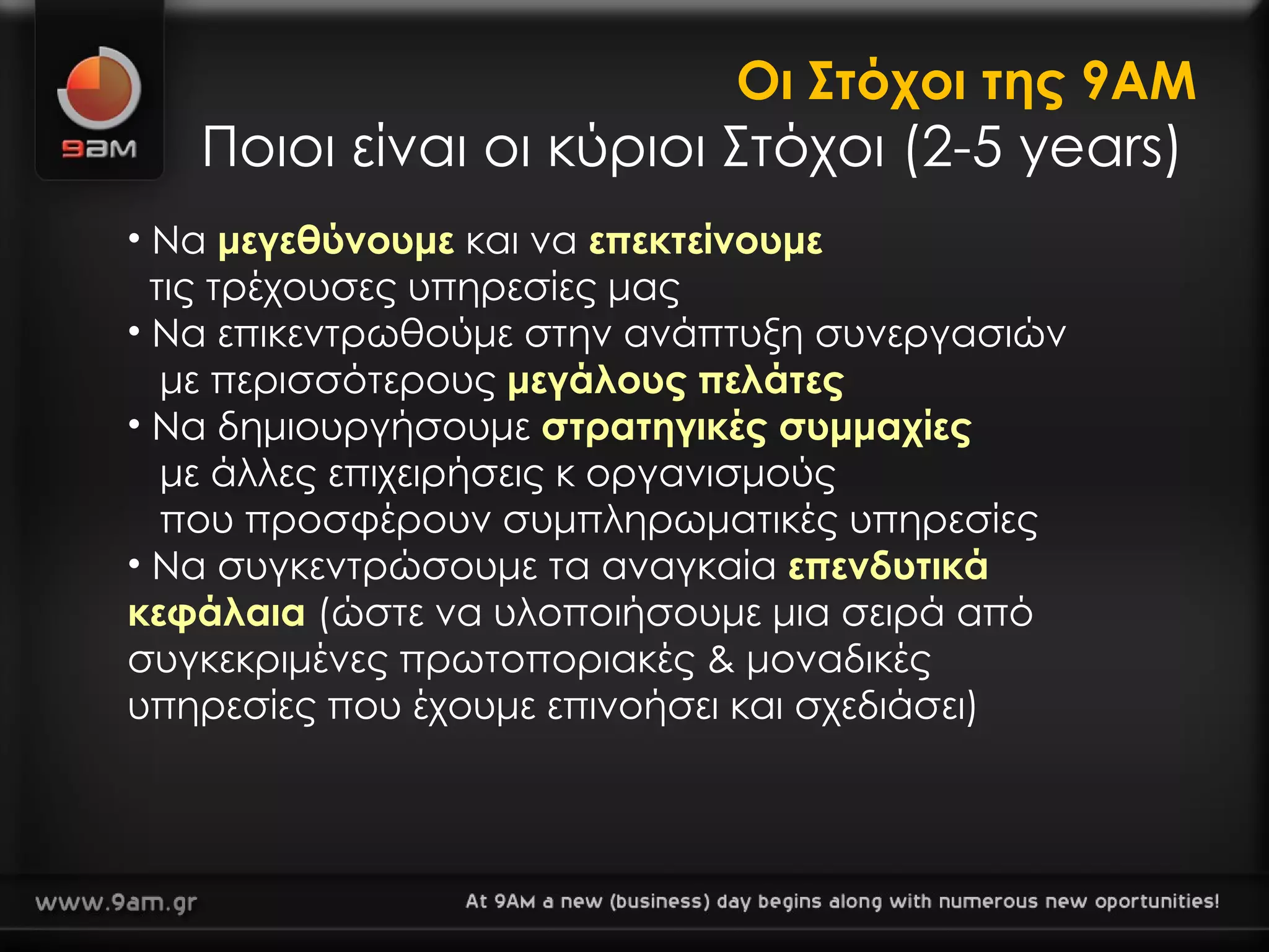 Οι Στόχοι της 9ΑΜ Ποιοι είναι οι κύριοι Στόχοι (2-5 years) Να  μεγεθύνουμε  και να  επεκτείνουμε τις τρέχουσες υπηρεσίες μας  Να επικεντρωθούμε στην ανάπτυξη συνεργασιών με περισσότερους  μεγάλους πελάτες   Να δημιουργήσουμε  στρατηγικές συμμαχίες με άλλες επιχειρήσεις κ οργανισμούς που προσφέρουν συμπληρωματικές υπηρεσίες Να συγκεντρώσουμε τα αναγκαία  επενδυτικά κεφάλαια  (ώστε να υλοποιήσουμε μια σειρά από συγκεκριμένες πρωτοποριακές & μοναδικές υπηρεσίες που έχουμε επινοήσει και σχεδιάσει) 
