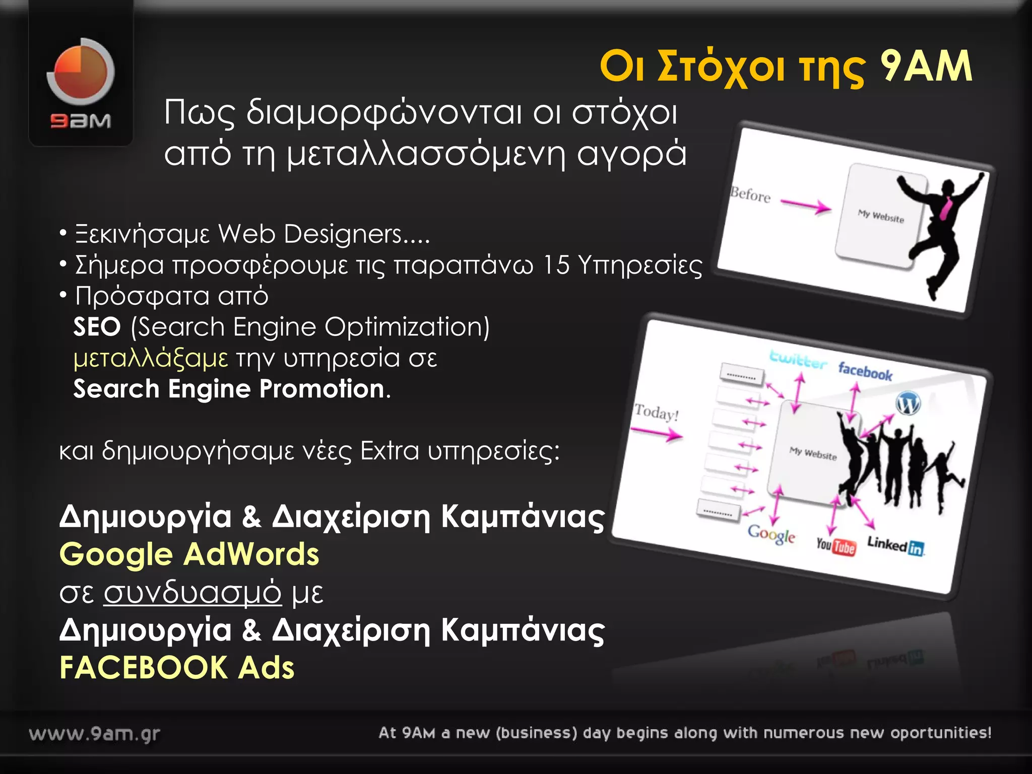 Οι Στόχοι της  9ΑΜ Πως διαμορφώνονται οι στόχοι  από τη μεταλλασσόμενη αγορά Ξεκινήσαμε Web Designers.... Σήμερα προσφέρουμε τις παραπάνω 15 Υπηρεσίες Πρόσφατα από    SEO  ( S earch  E ngine  O ptimization)    μεταλλάξαμε   την υπηρεσία σε   Search Engine Promotion . και δημιουργήσαμε νέες  Extra  υπηρεσίες : Δημιουργία & Διαχείριση Καμπάνιας Google AdWords σε  συνδυασμό  με Δημιουργία & Διαχείριση Καμπάνιας  FACEBOOK Ads 