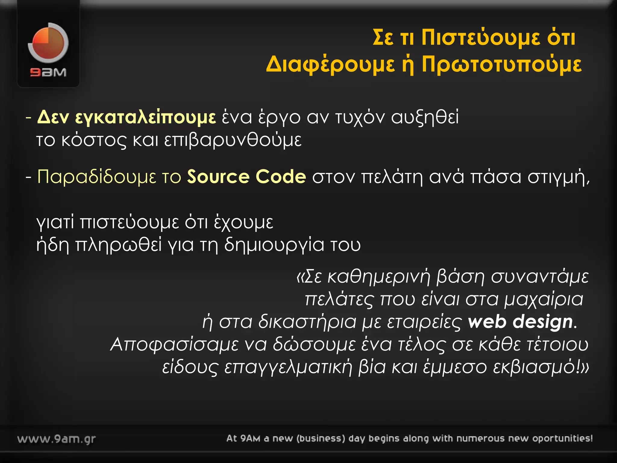 Σε τι Πιστεύουμε ότι  Διαφέρουμε ή Πρωτοτυπούμε Δεν εγκαταλείπουμε  ένα έργο αν τυχόν αυξηθεί    το κόστος και επιβαρυνθούμε «Σε καθημερινή βάση συναντάμε πελάτες που είναι στα μαχαίρια  ή στα δικαστήρια με εταιρείες  web design .  Αποφασίσαμε να δώσουμε ένα τέλος σε κάθε τέτοιου είδους επαγγελματική βία και έμμεσο εκβιασμό!» Παραδίδουμε το  Source Code  στον πελάτη ανά πάσα στιγμή,    γιατί πιστεύουμε ότι έχουμε    ήδη πληρωθεί για τη δημιουργία του 