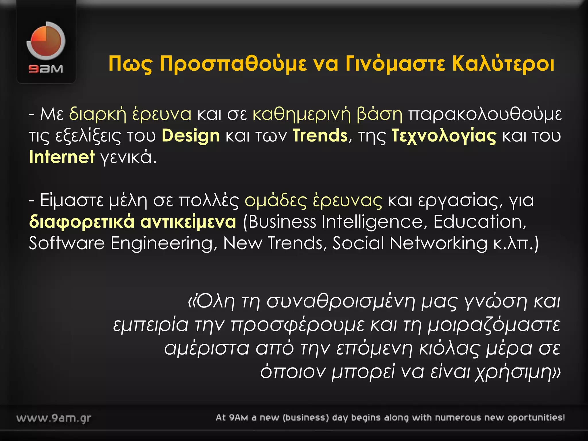 Πως Προσπαθούμε να Γινόμαστε Καλύτεροι Με  διαρκή έρευνα  και σε  καθημερινή βάση  παρακολουθούμε   τις εξελίξεις του  Design  και των  Trends , της  Τεχνολογίας  και του  Internet  γενικά. Είμαστε μέλη σε πολλές  ομάδες έρευνας  και εργασίας, για  διαφορετικά αντικείμενα  (Business Intelligence, Education,  Software Engineering, New Trends, Social Networking  κ.λπ.) «Όλη τη συναθροισμένη μας γνώση και εμπειρία την προσφέρουμε και τη μοιραζόμαστε αμέριστα από την επόμενη κιόλας μέρα σε όποιον μπορεί να είναι χρήσιμη» 