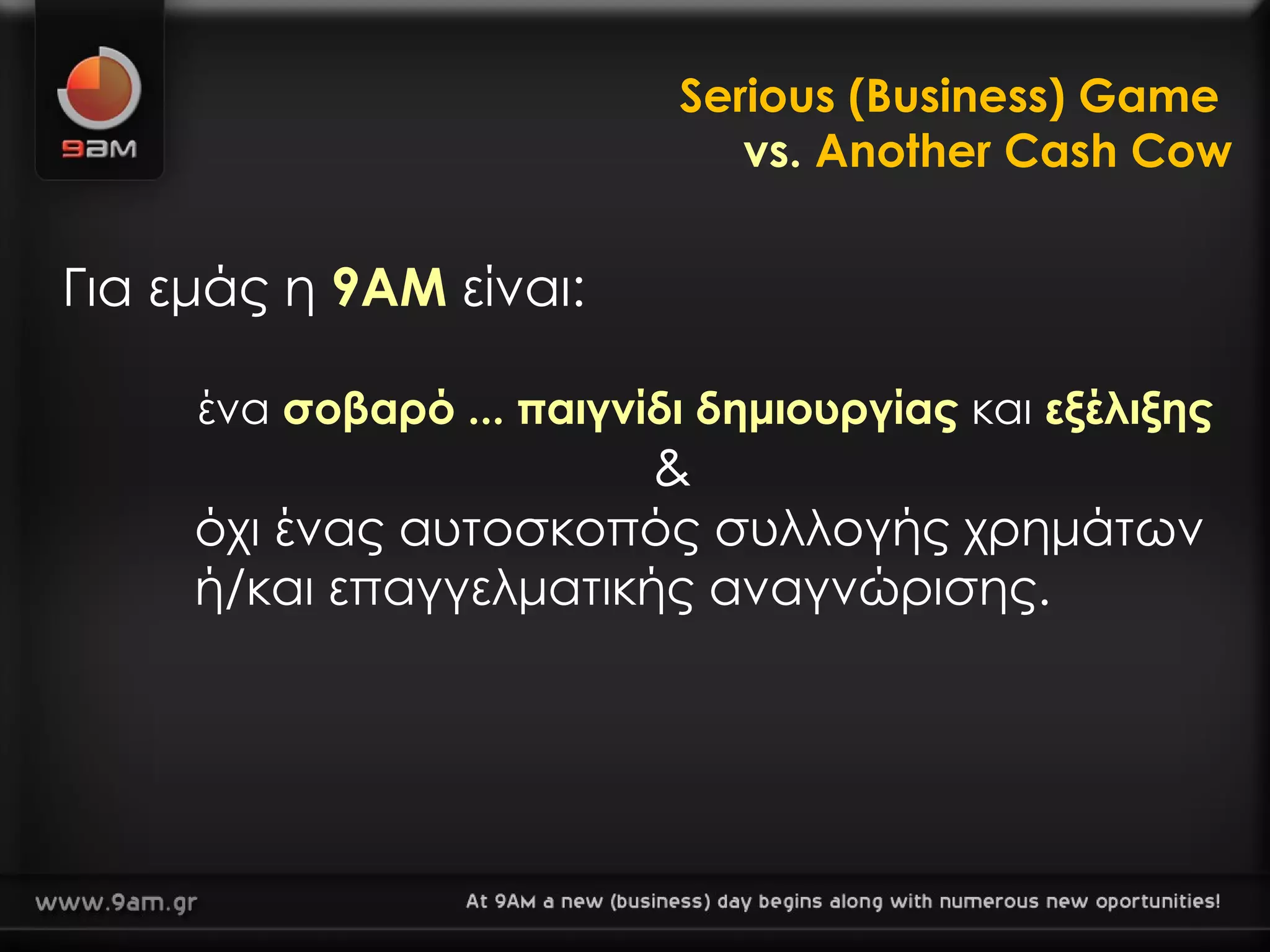 Serious (Business) Game  vs.  Another Cash Cow Για εμάς η  9ΑΜ  είναι: ένα  σοβαρό ... παιγνίδι δημιουργίας   και   εξέλιξης & όχι ένας αυτοσκοπός συλλογής χρημάτων    ή/και   επαγγελματικής αναγνώρισης.  