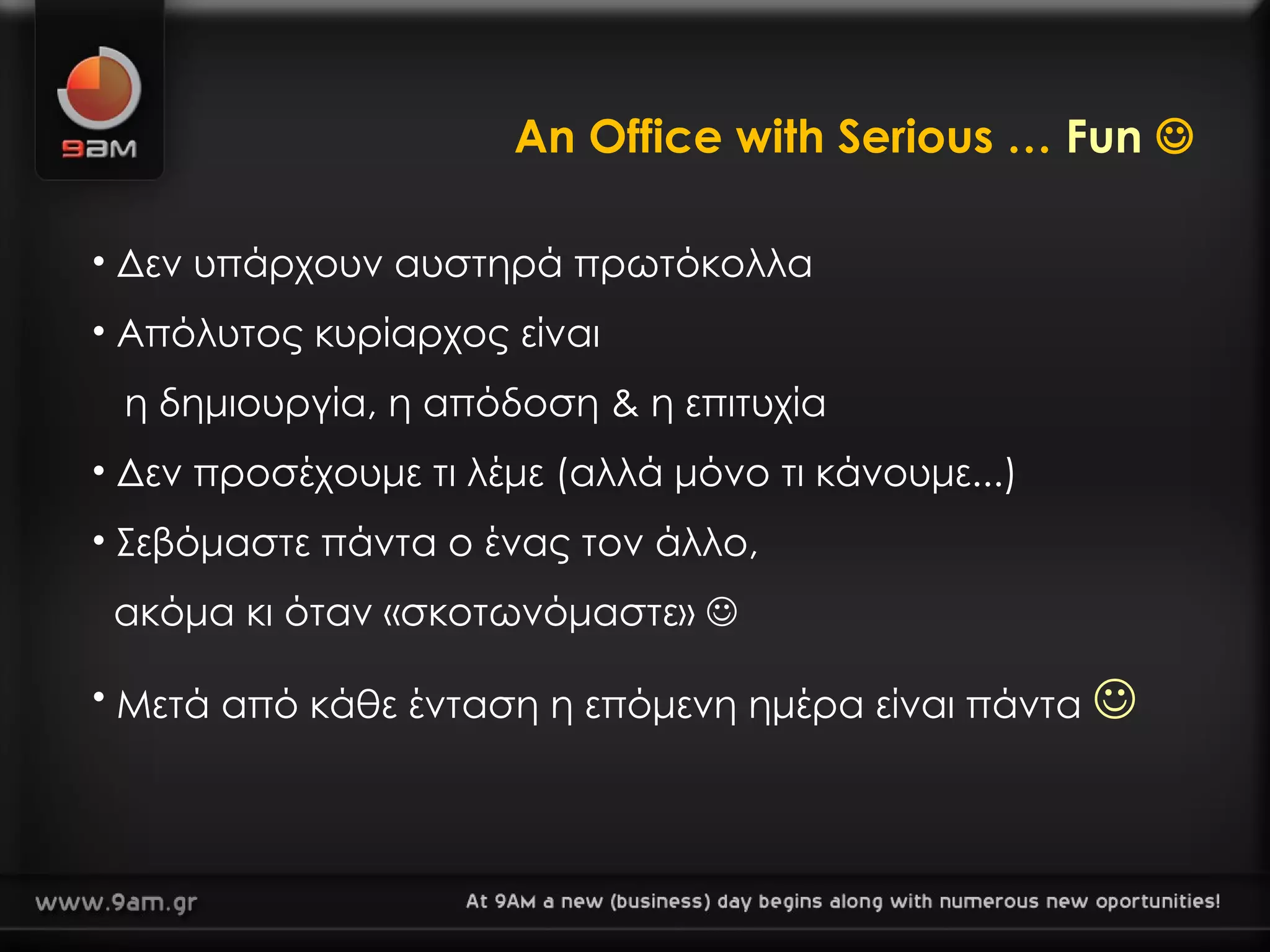 An Office with Serious …  Fun    Δεν υπάρχουν αυστηρά πρωτόκολλα Απόλυτος κυρίαρχος είναι   η δημιουργία, η απόδοση & η επιτυχία Δεν προσέχουμε τι λέμε   (αλλά μόνο τι κάνουμε ... ) Σεβόμαστε πάντα ο ένας τον άλλο,    ακόμα κι όταν «σκοτωνόμαστε»   Μετά από κάθε ένταση   η επόμενη ημέρα είναι πάντα   