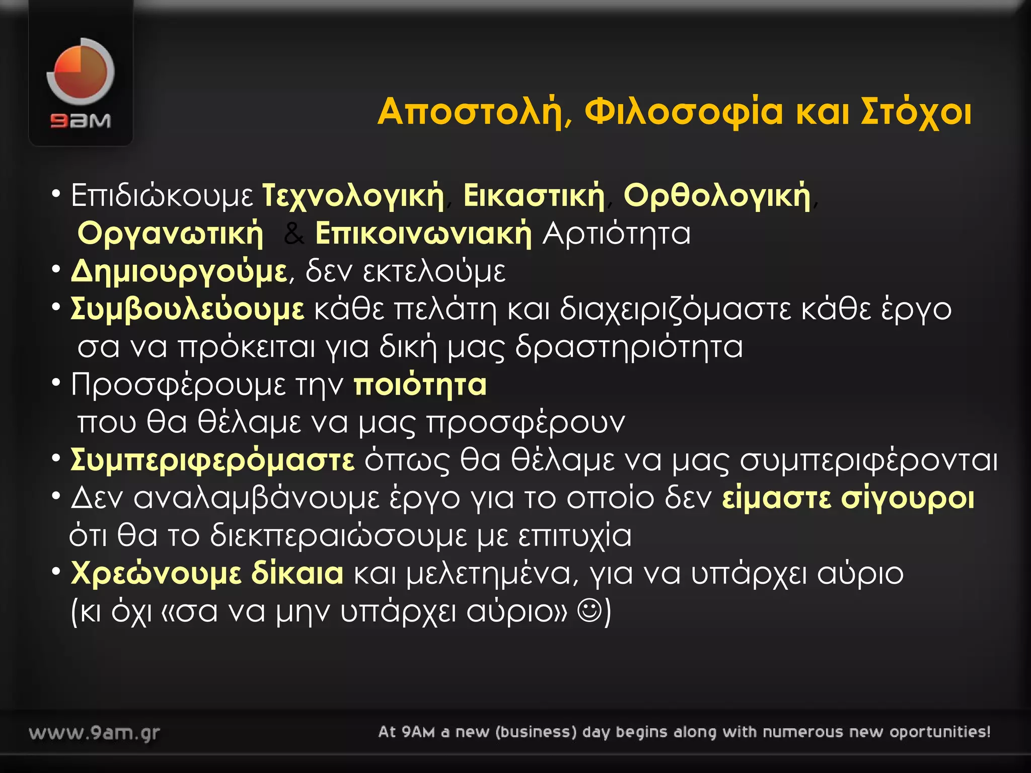 Αποστολή, Φιλοσοφία και Στόχοι Επιδιώκουμε  Τεχνολογική ,  Εικαστική ,  Ορθολογική ,    Οργανωτική   &  Επικοινωνιακή   Αρτιότητα Δημιουργούμε , δεν εκτελούμε Συμβουλεύουμε  κάθε πελάτη και διαχειριζόμαστε κάθε έργο   σα να πρόκειται για δική μας δραστηριότητα Προσφέρουμε την  ποιότητα     που θα θέλαμε να μας προσφέρουν  Συμπεριφερόμαστε  όπως θα θέλαμε να μας συμπεριφέρονται Δεν αναλαμβάνουμε έργο για το οποίο δεν  είμαστε σίγουροι     ότι θα το διεκπεραιώσουμε με επιτυχία Χρεώνουμε δίκαια  και μελετημένα, για να υπάρχει αύριο  (κι όχι «σα να μην υπάρχει   αύριο»   ) 
