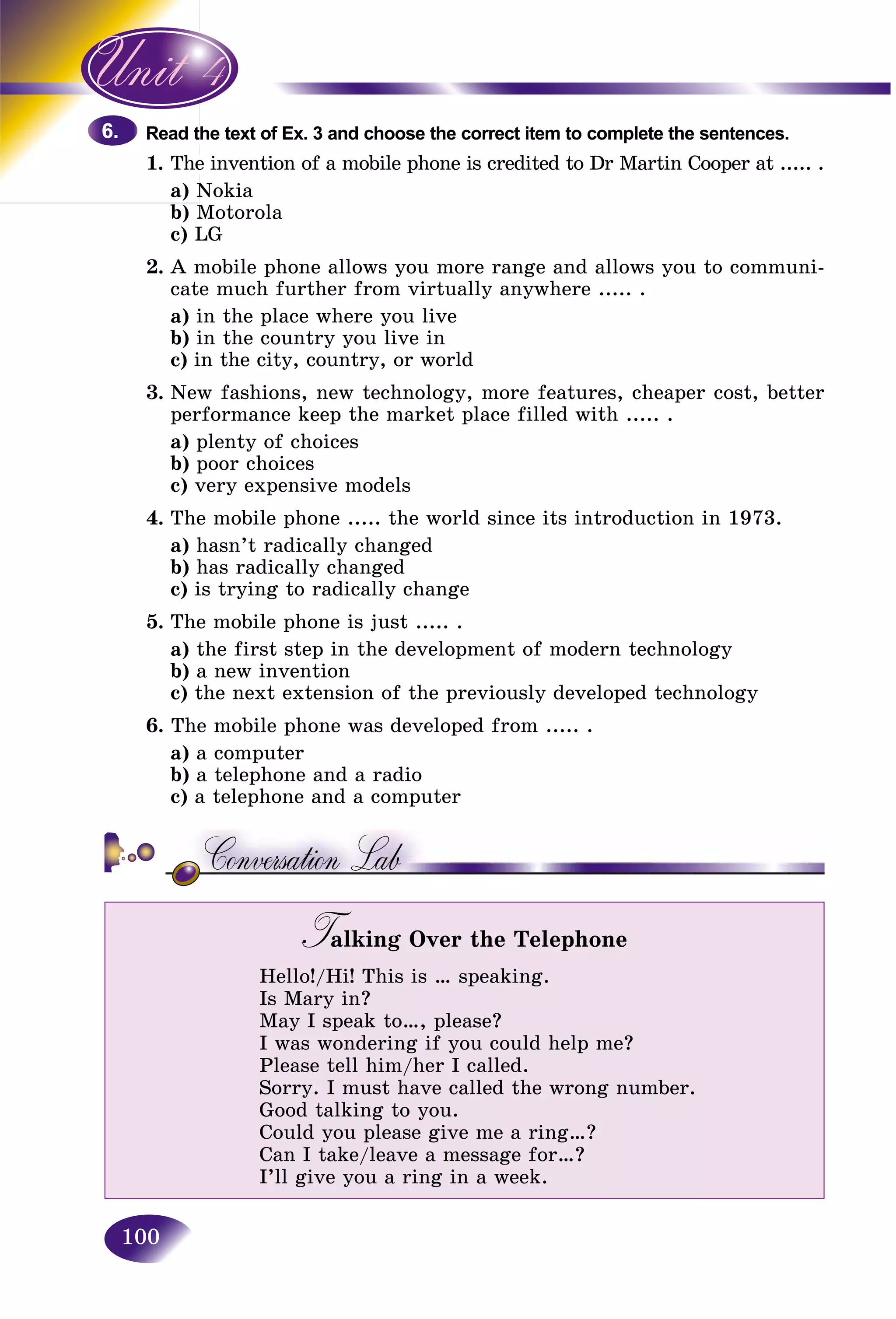 100
the text of Ex. 3 and choose the correct item to complete the sentences.Read t
1. e invention of a mobile phone is credited to Dr Martin Cooper at ..... .The
a) NokiaN
b) Motorola
c) LG
2. A mobile phone allows you more range and allows you to communi-
cate much further from virtually anywhere ..... .
a) in the place where you live
b) in the country you live in
c) in the city, country, or world
3. New fashions, new technology, more features, cheaper cost, better
performance keep the market place filled with ..... .
a) plenty of choices
b) poor choices
c) very expensive models
4. The mobile phone ..... the world since its introduction in 1973.
a) hasn’t radically changed
b) has radically changed
c) is trying to radically change
5. The mobile phone is just ..... .
a) the first step in the development of modern technology
b) a new invention
c) the next extension of the previously developed technology
6. The mobile phone was developed from ..... .
a) a computer
b) a telephone and a radio
c) a telephone and a computer
Talking Over the TelephoneTT
Hello!/Hi! This is … speaking.
Is Mary in?
May I speak to…, please?
I was wondering if you could help me?
Please tell him/her I called.
Sorry. I must have called the wrong number.
Good talking to you.
Could you please give me a ring…?
Can I take/leave a message for…?
I’ll give you a ring in a week.
6.6.
 