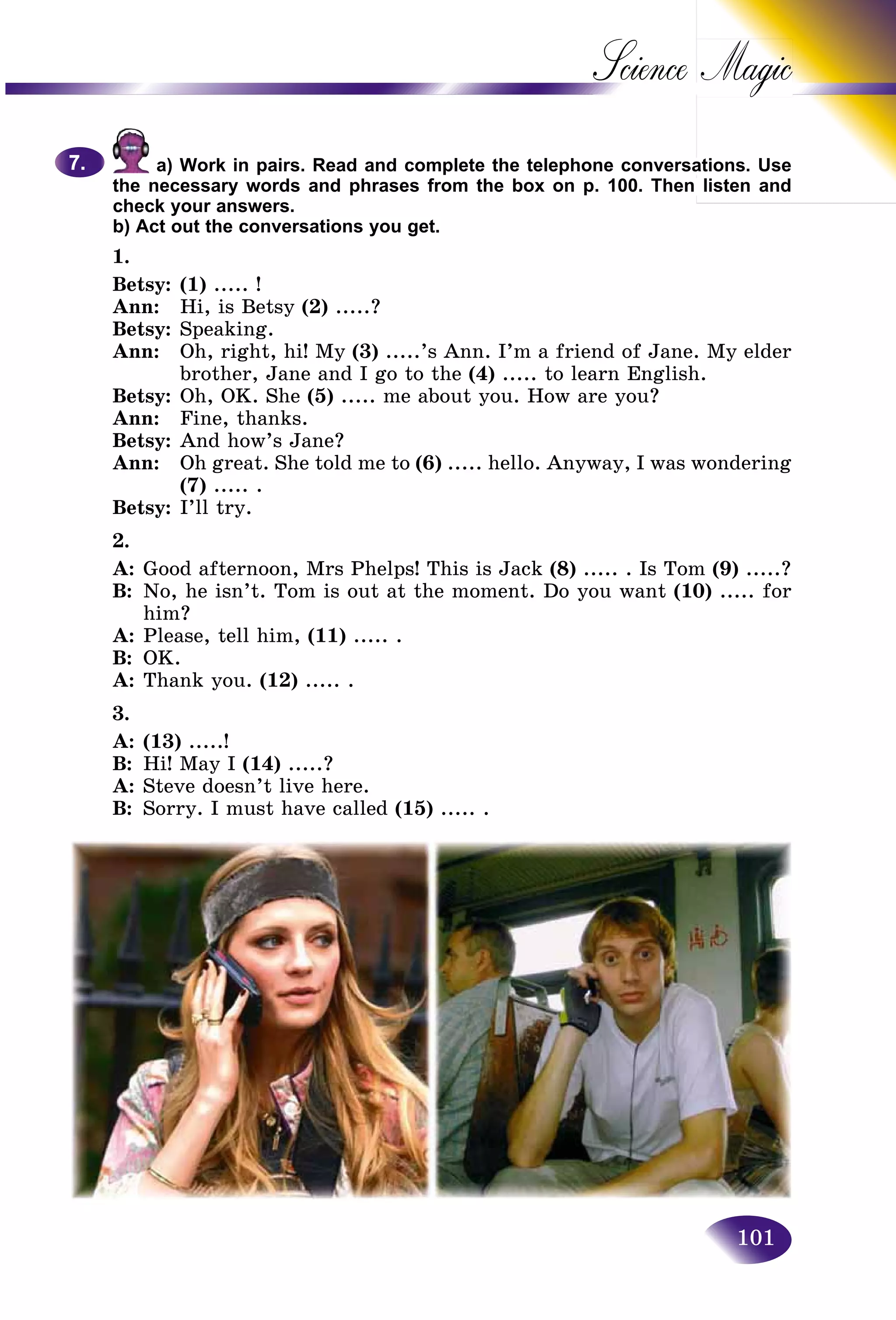 101
Science
a) Work in pairs. Read and complete the telephone conversaations. Use
the necessary words and phrases from the box on p. 100. Then listen and
check your answers.
b) Act out the conversations you get.
1.
Betsy: (1) ..... !
Ann: Hi, is Betsy (2) .....?
Betsy: Speaking.
Ann: Oh, right, hi! My (3) .....’s Ann. I’m a friend of Jane. My elder
brother, Jane and I go to the (4) ..... to learn English.
Betsy: Oh, OK. She (5) ..... me about you. How are you?
Ann: Fine, thanks.
Betsy: And how’s Jane?
Ann: Oh great. She told me to (6) ..... hello. Anyway, I was wondering
(7) ..... .
Betsy: I’ll try.
2.
A: Good afternoon, Mrs Phelps! This is Jack (8) ..... . Is Tom (9) .....?
B: No, he isn’t. Tom is out at the moment. Do you want (10) ..... for
him?
A: Please, tell him, (11) ..... .
B: OK.
A: Thank you. (12) ..... .
3.
A: (13) .....!
B: Hi! May I (14) .....?
A: Steve doesn’t live here.
B: Sorry. I must have called (15) ..... .
7.7.
 