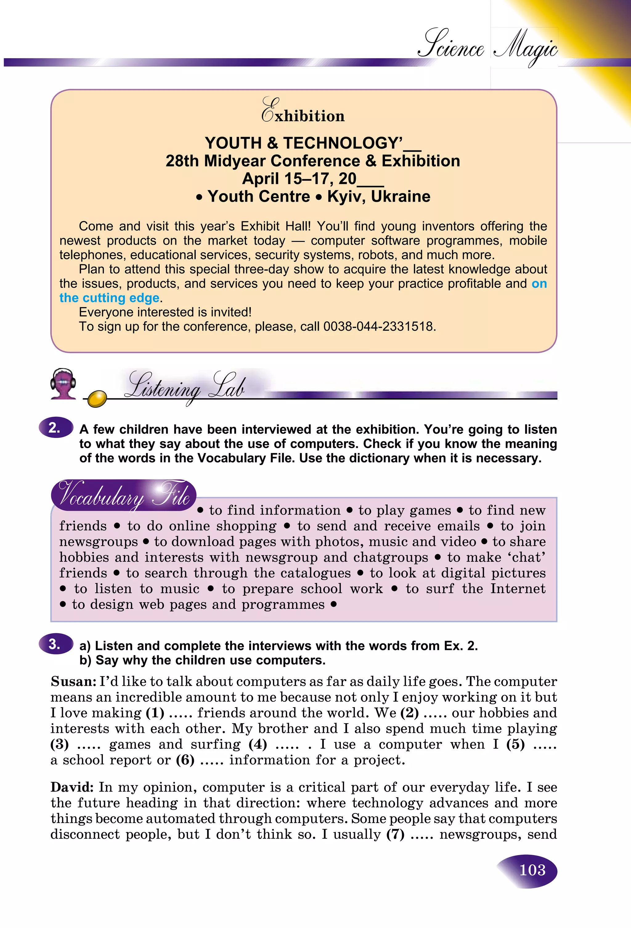 103
Science
ExhibitionEE
YOUTH & TECHNOLOGY’__
28th Midyear Conference & Exhibition
April 15–17, 20___
• Youth Centre • Kyiv, Ukraine
Come and visit this year’s Exhibit Hall! You’ll find young inventors offering the
newest products on the market today — computer software programmes, mobile
telephones, educational services, security systems, robots, and much more.
Plan to attend this special three-day show to acquire the latest knowledge about
the issues, products, and services you need to keep your practice profitable and on
the cutting edge.
Everyone interested is invited!
To sign up for the conference, please, call 0038-044-2331518.
A few children have been interviewed at the exhibition. You’re going to listen
to what they say about the use of computers. Check if you know the meaning
of the words in the Vocabulary File. Use the dictionary when it is necessary.
• to find information • to play games • to find new
friends • to do online shopping • to send and receive emails • to join
newsgroups • to download pages with photos, music and video • to share
hobbies and interests with newsgroup and chatgroups • to make ‘chat’
friends • to search through the catalogues • to look at digital pictures
• to listen to music • to prepare school work • to surf the Internet
• to design web pages and programmes •
a) Listen and complete the interviews with the words from Ex. 2.
b) Say why the children use computers.
Susan: I’d like to talk about computers as far as daily life goes. The computer
means an incredible amount to me because not only I enjoy working on it but
I love making (1) ..... friends around the world. We (2) ..... our hobbies and
interests with each other. My brother and I also spend much time playing
(3) ..... games and surfing (4) ..... . I use a computer when I (5) .....
a school report or (6) ..... information for a project.
David: In my opinion, computer is a critical part of our everyday life. I see
the future heading in that direction: where technology advances and more
things become automated through computers. Some people say that computers
disconnect people, but I don’t think so. I usually (7) ..... newsgroups, send
2.2.
3.3.
 