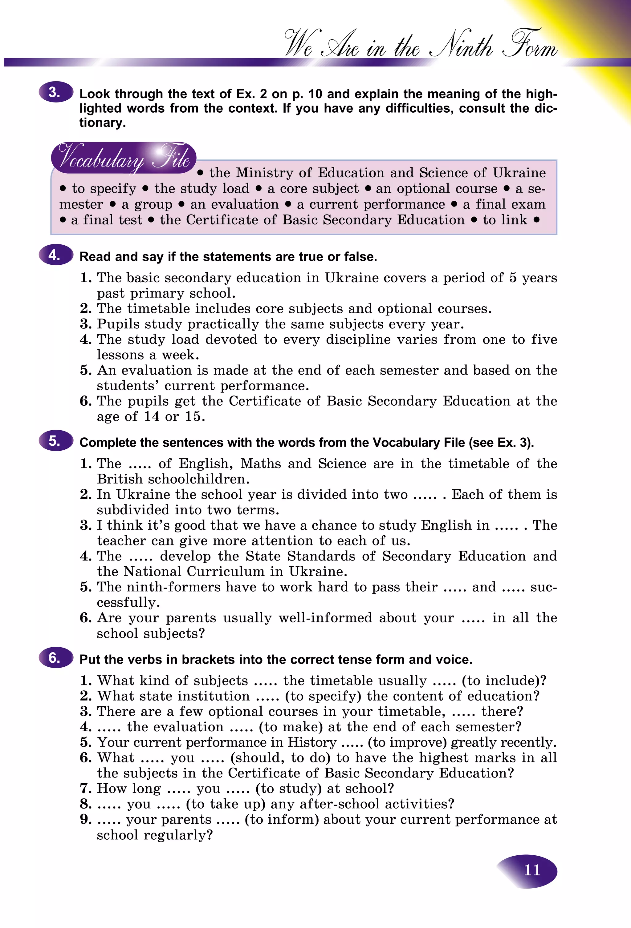 11
We Are in the Ninth
Look through the text of Ex. 2 on p. 10 and explain the meaning oof the high-
lighted words from the context. If you have any difficulties, consuult the dic-
tionary.
• the Ministry of Education and Science of Ukraine
• to specify • the study load • a core subject • an optional course • a se-
mester • a group • an evaluation • a current performance • a final exam
• a final test • the Certificate of Basic Secondary Education • to link •
Read and say if the statements are true or false.
1. The basic secondary education in Ukraine covers a period of 5 years
past primary school.
2. The timetable includes core subjects and optional courses.
3. Pupils study practically the same subjects every year.
4. The study load devoted to every discipline varies from one to five
lessons a week.
5. An evaluation is made at the end of each semester and based on the
students’ current performance.
6. The pupils get the Certificate of Basic Secondary Education at the
age of 14 or 15.
Complete the sentences with the words from the Vocabulary File (see Ex. 3).
1. The ..... of English, Maths and Science are in the timetable of the
British schoolchildren.
2. In Ukraine the school year is divided into two ..... . Each of them is
subdivided into two terms.
3. I think it’s good that we have a chance to study English in ..... . The
teacher can give more attention to each of us.
4. The ..... develop the State Standards of Secondary Education and
the National Curriculum in Ukraine.
5. The ninth-formers have to work hard to pass their ..... and ..... suc-
cessfully.
6. Are your parents usually well-informed about your ..... in all the
school subjects?
Put the verbs in brackets into the correct tense form and voice.
1. What kind of subjects ..... the timetable usually ..... (to include)?
2. What state institution ..... (to specify) the content of education?
3. There are a few optional courses in your timetable, ..... there?
4. ..... the evaluation ..... (to make) at the end of each semester?
5. Your current performance in History ..... (to improve) greatly recently.
6. What ..... you ..... (should, to do) to have the highest marks in all
the subjects in the Certificate of Basic Secondary Education?
7. How long ..... you ..... (to study) at school?
8. ..... you ..... (to take up) any after-school activities?
9. ..... your parents ..... (to inform) about your current performance at
school regularly?
3.3.
4.4.
5.5.
6.6.
 