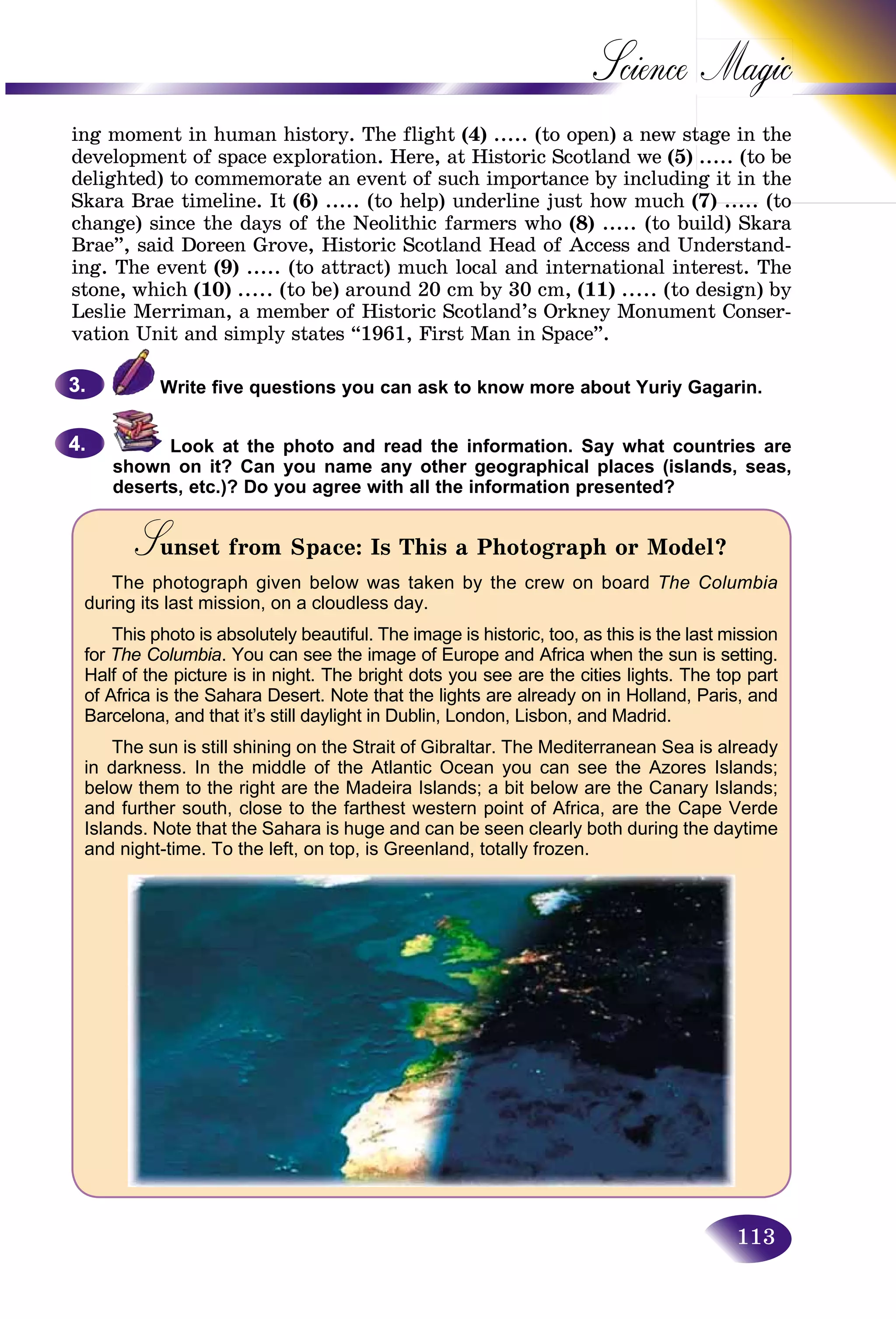 113
Science
ing moment in human history. The flight (4) ..... (to open) a new sttage in the
development of space exploration. Here, at Historic Scotland we (5) ..... (to be
delighted) to commemorate an event of such importance by includinng it in the
Skara Brae timeline. It (6) ..... (to help) underline just how much (7)(7) ..... (to(to
change) since the days of the Neolithic farmers who (8) ..... (to build) Skara
Brae”, said Doreen Grove, Historic Scotland Head of Access and Understand-
ing. The event (9) ..... (to attract) much local and international interest. The
stone, which (10) ..... (to be) around 20 cm by 30 cm, (11) ..... (to design) by
Leslie Merriman, a member of Historic Scotland’s Orkney Monument Conser-
vation Unit and simply states “1961, First Man in Space”.
Write five questions you can ask to know more about Yuriy Gagarin.
Look at the photo and read the information. Say what countries are
shown on it? Can you name any other geographical places (islands, seas,
deserts, etc.)? Do you agree with all the information presented?
Sunset from Space: Is This a Photograph or Model?SS
The photograph given below was taken by the crew on board The Columbia
during its last mission, on a cloudless day.
This photo is absolutely beautiful. The image is historic, too, as this is the last mission
for The Columbia. You can see the image of Europe and Africa when the sun is setting.
Half of the picture is in night. The bright dots you see are the cities lights. The top part
of Africa is the Sahara Desert. Note that the lights are already on in Holland, Paris, and
Barcelona, and that it’s still daylight in Dublin, London, Lisbon, and Madrid.
The sun is still shining on the Strait of Gibraltar. The Mediterranean Sea is already
in darkness. In the middle of the Atlantic Ocean you can see the Azores Islands;
below them to the right are the Madeira Islands; a bit below are the Canary Islands;
and further south, close to the farthest western point of Africa, are the Cape Verde
Islands. Note that the Sahara is huge and can be seen clearly both during the daytime
and night-time. To the left, on top, is Greenland, totally frozen.
3.3.
4.4.
 
