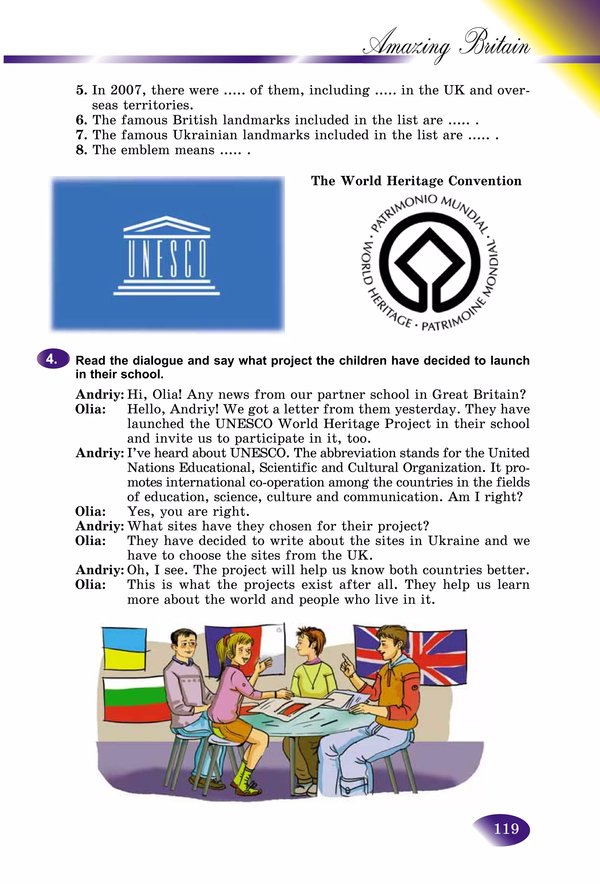 119
Amazing B
5. In 2007, there were ..... of them, including ..... in the UK and over-
seas territories.
6. The famous British landmarks included in the list are ..... .
7. The famous Ukrainian landmarks included in the list are ..... .
8. The emblem means ..... .
Read the dialogue and say what project the children have decided to launch
in their school.
Andriy: Hi, Olia! Any news from our partner school in Great Britain?
Olia: Hello, Andriy! We got a letter from them yesterday. They have
launched the UNESCO World Heritage Project in their school
and invite us to participate in it, too.
Andriy: I’ve heard about UNESCO. The abbreviation stands for the United
Nations Educational, Scientific and Cultural Organization. It pro-
motes international co-operation among the countries in the fields
of education, science, culture and communication. Am I right?
Olia: Yes, you are right.
Andriy: What sites have they chosen for their project?
Olia: They have decided to write about the sites in Ukraine and we
have to choose the sites from the UK.
Andriy: Oh, I see. The project will help us know both countries better.
Olia: This is what the projects exist after all. They help us learn
more about the world and people who live in it.
4.4.
The World Heritage Convention
 