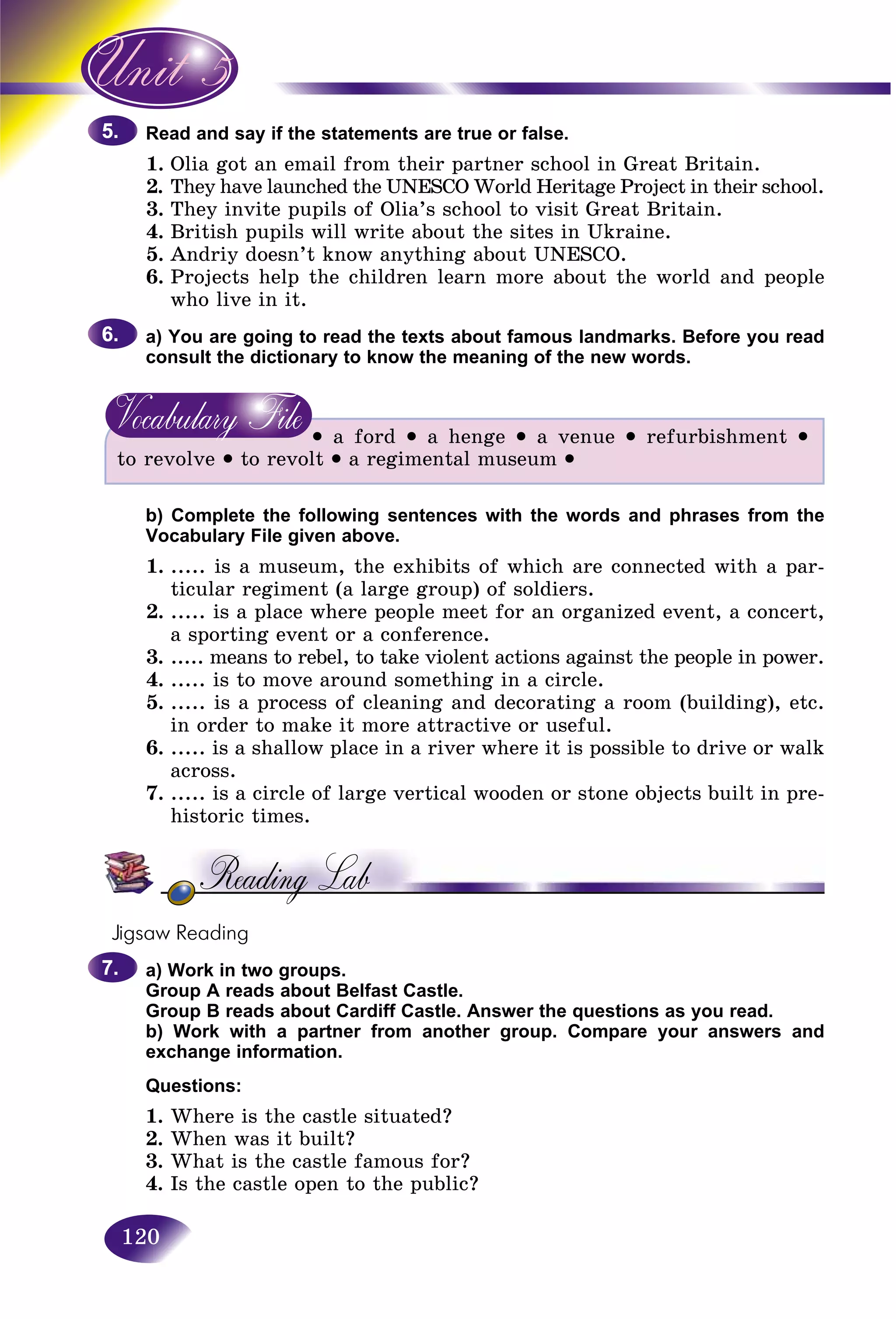 120
and say if the statements are true or false.Read a
1. a got an emaiOlia l from their partner school in Great Britain.
2. ey have launched the UNESCO World Heritage Project in their school.The
3.3 They invite pupils of Olia’s school to visit Great Britain.Th
4. British pupils will write about the sites in Ukraine.
5. Andriy doesn’t know anything about UNESCO.
6. Projects help the children learn more about the world and people
who live in it.
a) You are going to read the texts about famous landmarks. Before you read
consult the dictionary to know the meaning of the new words.
• a ford • a henge • a venue • refurbishment •
to revolve • to revolt • a regimental museum •
b) Complete the following sentences with the words and phrases from the
Vocabulary File given above.
1. ..... is a museum, the exhibits of which are connected with a par-
ticular regiment (a large group) of soldiers.
2. ..... is a place where people meet for an organized event, a concert,
a sporting event or a conference.
3. ..... means to rebel, to take violent actions against the people in power.
4. ..... is to move around something in a circle.
5. ..... is a process of cleaning and decorating a room (building), etc.
in order to make it more attractive or useful.
6. ..... is a shallow place in a river where it is possible to drive or walk
across.
7. ..... is a circle of large vertical wooden or stone objects built in pre-
historic times.
Jigsaw Reading
a) Work in two groups.
Group A reads about Belfast Castle.
Group B reads about Cardiff Castle. Answer the questions as you read.
b) Work with a partner from another group. Compare your answers and
exchange information.
Questions:
1. Where is the castle situated?
2. When was it built?
3. What is the castle famous for?
4. Is the castle open to the public?
5.5.
6.6.
7.7.
 