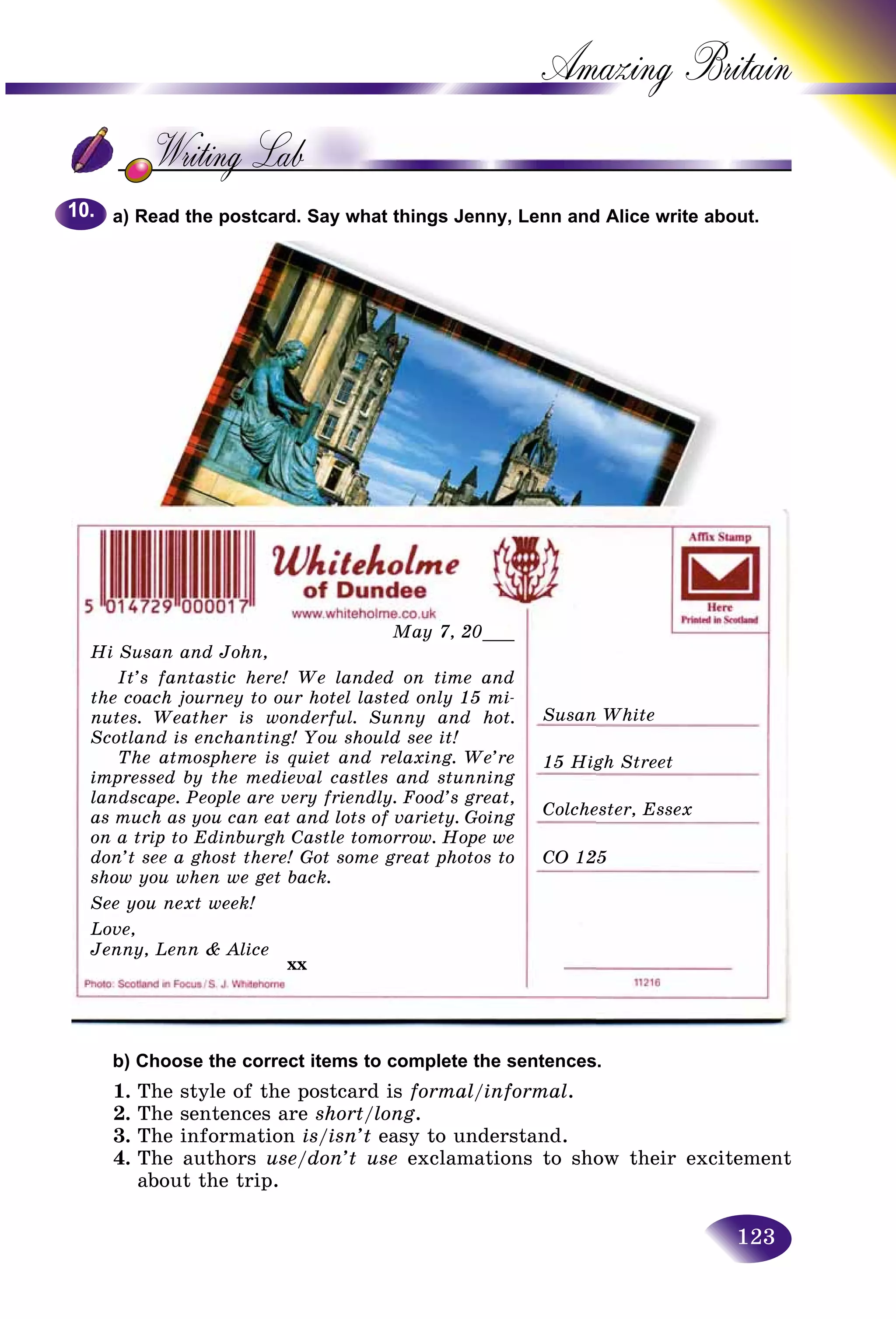 123
Amazing B
a) Read the postcard. Say what things Jenny, Lenn and Alice write about.
b) Choose the correct items to complete the sentences.
1. The style of the postcard is formal/informal.
2. The sentences are short/long.
3. The information is/isn’t easy to understand.
4. The authors use/don’t use exclamations to show their excitement
about the trip.
10.10.
May 7, 20___
Hi Susan and John,
It’s fantastic here! We landed on time and
the coach journey to our hotel lasted only 15 mi-
nutes. Weather is wonderful. Sunny and hot.
Scotland is enchanting! You should see it!
The atmosphere is quiet and relaxing. We’re
impressed by the medieval castles and stunning
landscape. People are very friendly. Food’s great,
as much as you can eat and lots of variety. Going
on a trip to Edinburgh Castle tomorrow. Hope we
don’t see a ghost there! Got some great photos to
show you when we get back.
See you next week!
Love,
Jenny, Lenn & Alice
xx
Susan White
15 High Street
Colchester, Essex
CO 125
 