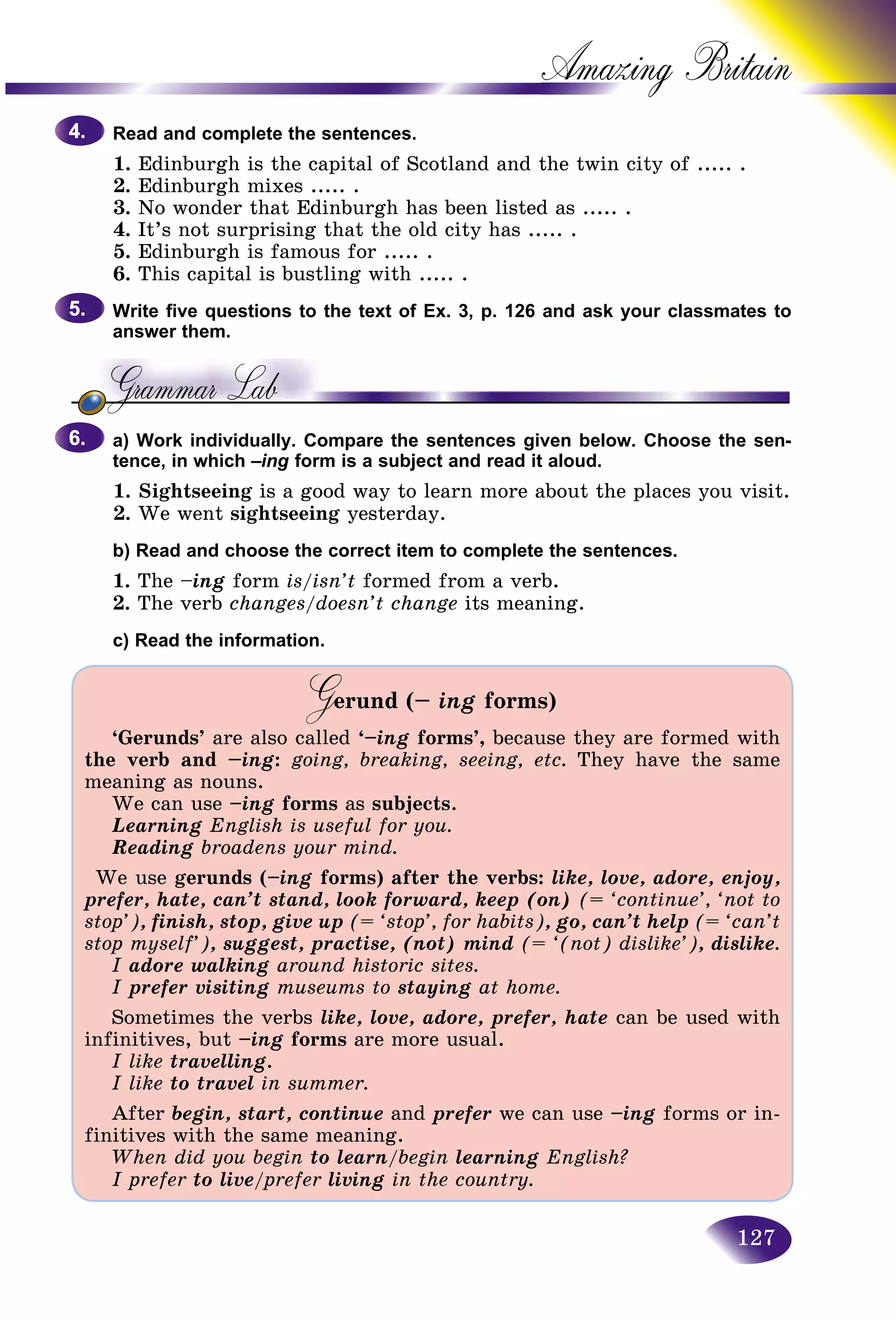 127
Amazing B
Read and complete the sentences.
1. Edinburgh is the capital of Scotland and the twin city of ..... .
2. Edinburgh mixes ..... .
3. No wonder that Edinburgh has been listed as ..... .
4. It’s not surprising that the old city has ..... .
5. Edinburgh is famous for ..... .
6. This capital is bustling with ..... .
Write five questions to the text of Ex. 3, p. 126 and ask your classmates to
answer them.
a) Work individually. Compare the sentences given below. Choose the sen-
tence, in which –ing form is a subject and read it aloud.
1. Sightseeing is a good way to learn more about the places you visit.
2. We went sightseeing yesterday.
b) Read and choose the correct item to complete the sentences.
1. The –ing form is/isn’t formed from a verb.
2. The verb changes/doesn’t change its meaning.
c) Read the information.
Gerund (–GG ing forms)
‘Gerunds’ are also called ‘–ing forms’, because they are formed with
the verb and –ing: going, breaking, seeing, etc. They have the same
meaning as nouns.
We can use –ing forms as subjects.
Learning English is useful for you.
Reading broadens your mind.
We use gerunds (–ing forms) after the verbs: like, love, adore, enjoy,
prefer, hate, can’t stand, look forward, keep (on) (= ‘continue’, ‘not to
stop’), finish, stop, give up (= ‘stop’, for habits), go, can’t help (= ‘can’t
stop myself’), suggest, practise, (not) mind (= ‘(not) dislike’), dislike.
I adore walking around historic sites.
I prefer visiting museums to staying at home.
Sometimes the verbs like, love, adore, prefer, hate can be used with
infinitives, but –ing forms are more usual.
I like travelling.
I like to travel in summer.
After begin, start, continue and prefer we can use –ing forms or in-
finitives with the same meaning.
When did you begin to learn/begin learning English?
I prefer to live/prefer// living in the country.
4.4.
5.5.
6.6.
 