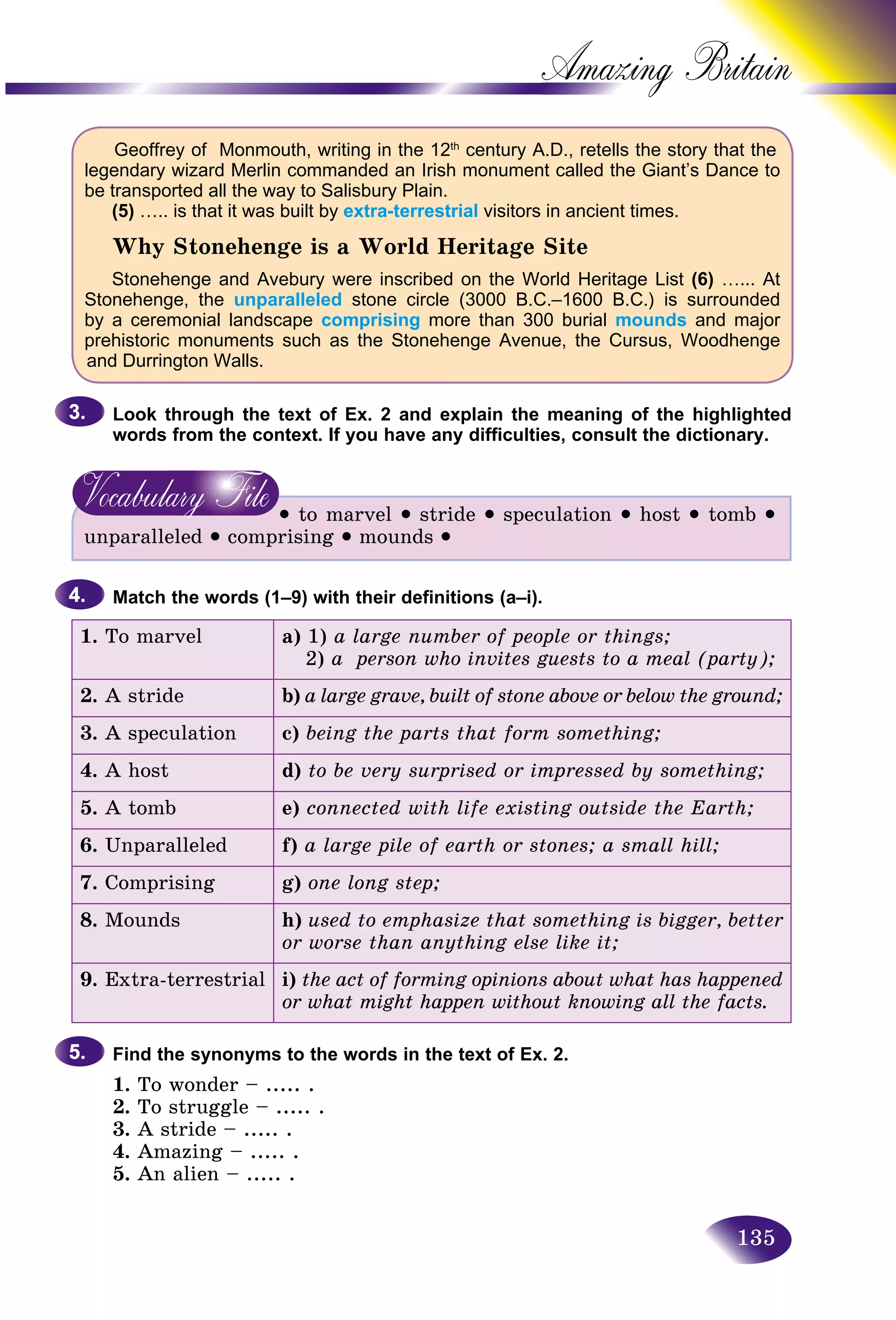 135
Amazing B
Geoffrey of Monmouth, writing in the 12th
century A.D., retells the story that the
legendary wizard Merlin commanded an Irish monument called the Giant’s Dance to
be transported all the way to Salisbury Plain.
(5) ….. is that it was built by extra-terrestrial visitors in ancient times.
Why Stonehenge is a World Heritage Site
Stonehenge and Avebury were inscribed on the World Heritage List (6) …... At
Stonehenge, the unparalleled stone circle (3000 B.C.–1600 B.C.) is surrounded
by a ceremonial landscape comprising more than 300 burial mounds and major
prehistoric monuments such as the Stonehenge Avenue, the Cursus, Woodhenge
and Durrington Walls.
Look through the text of Ex. 2 and explain the meaning of the highlighted
words from the context. If you have any difficulties, consult the dictionary.
• to marvel • stride • speculation • host • tomb •
unparalleled • comprising • mounds •
Match the words (1–9) with their definitions (a–i).
1. To marvel a) 1) a large number of people or things;
2) a person who invites guests to a meal (party);
2. A stride b) a large grave, built of stone above or below the ground;
3. A speculation c) being the parts that form something;
4. A host d) to be very surprised or impressed by something;
5. A tomb e) connected with life existing outside the Earth;
6. Unparalleled f) a large pile of earth or stones; a small hill;
7. Comprising g) one long step;
8. Mounds h) used to emphasize that something is bigger, better
or worse than anything else like it;
9. Extra-terrestrial i) the act of forming opinions about what has happened
or what might happen without knowing all the facts.
Find the synonyms to the words in the text of Ex. 2.
1. To wonder – ..... .
2. To struggle – ..... .
3. A stride – ..... .
4. Amazing – ..... .
5. An alien – ..... .
3.3.
4.4.
5.5.
 