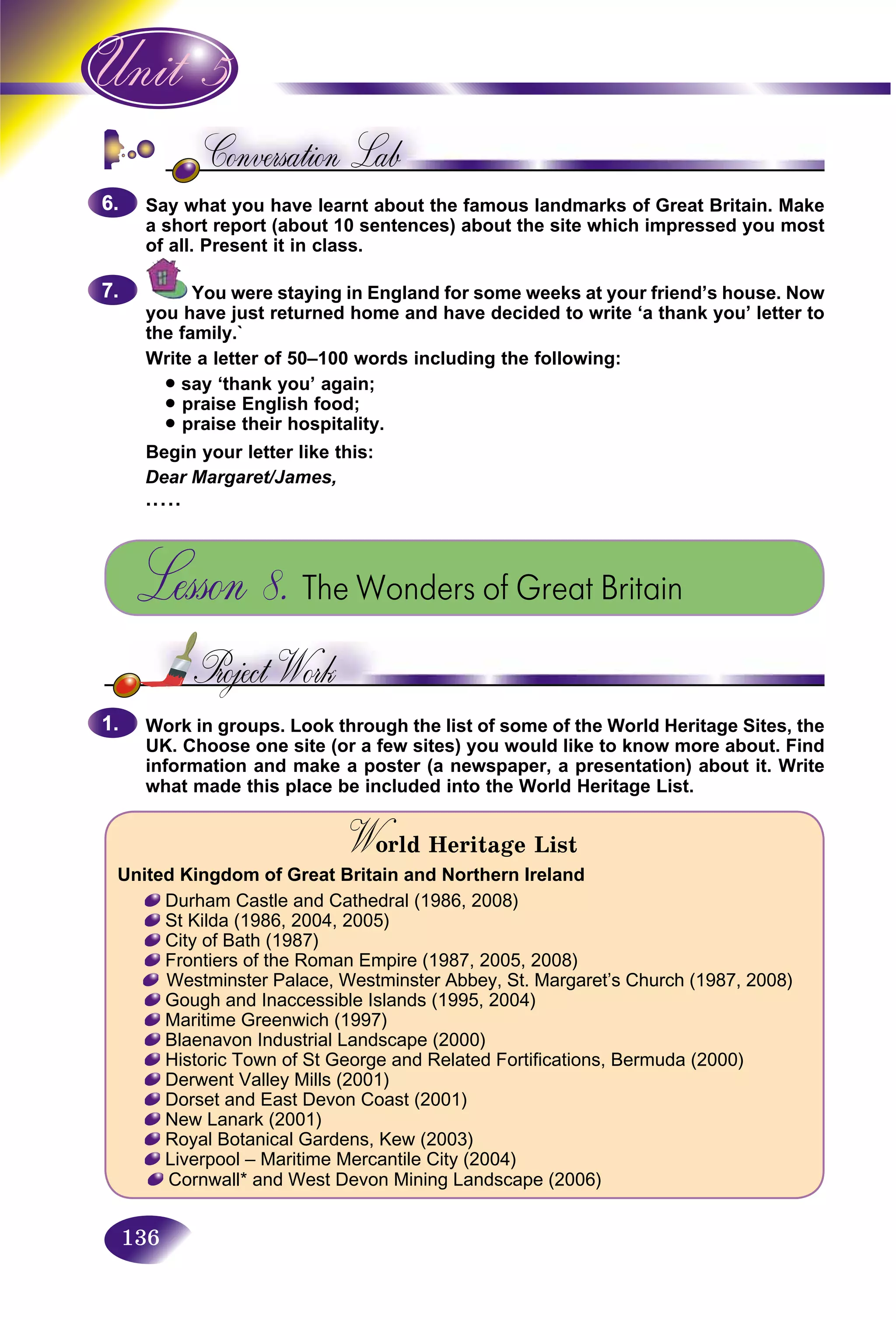 136
Say whatSay w you have learnt about the famous landmarks of Great Britain. Make
a short report (about 10 sentences) about the site which impressed you most
of all. Present it in class.
You were staying in England for some weeks at your friend’s house. Now
you have just returned home and have decided to write ‘a thank you’ letter to
the family.`
Write a letter of 50–100 words including the following:
• say ‘thank you’ again;
• praise English food;
• praise their hospitality.
Begin your letter like this:
Dear Margaret/James,
.....
Lesson 8. The Wonders of Great Britain
Work in groups. Look through the list of some of the World Heritage Sites, the
UK. Choose one site (or a few sites) you would like to know more about. Find
information and make a poster (a newspaper, a presentation) about it. Write
what made this place be included into the World Heritage List.
World Heritage ListWW
United Kingdom of Great Britain and Northern Ireland
Durham Castle and Cathedral (1986, 2008)
St Kilda (1986, 2004, 2005)
City of Bath (1987)
Frontiers of the Roman Empire (1987, 2005, 2008)
Westminster Palace, Westminster Abbey, St. Margaret’s Church (1987, 2008)
Gough and Inaccessible Islands (1995, 2004)
Maritime Greenwich (1997)
Blaenavon Industrial Landscape (2000)
Historic Town of St George and Related Fortifications, Bermuda (2000)
Derwent Valley Mills (2001)
Dorset and East Devon Coast (2001)
New Lanark (2001)
Royal Botanical Gardens, Kew (2003)
Liverpool – Maritime Mercantile City (2004)
Cornwall* and West Devon Mining Landscape (2006)
6.6.
7.7.
1.1.
 