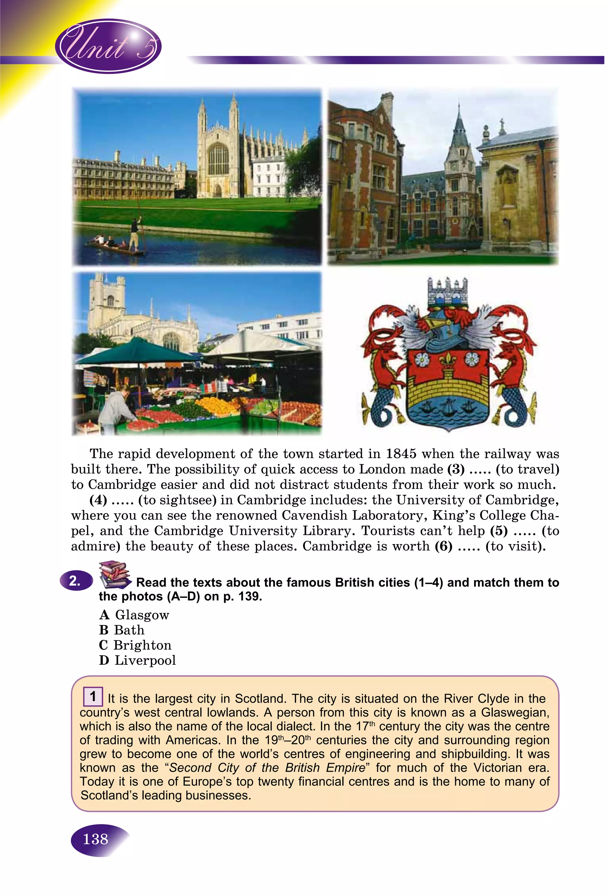 138
The rapid development of the town started in 1845 when the railway was
built there. The possibility of quick access to London made (3) ..... (to travel)
to Cambridge easier and did not distract students from their work so much.
(4) ..... (to sightsee) in Cambridge includes: the University of Cambridge,
where you can see the renowned Cavendish Laboratory, King’s College Cha-
pel, and the Cambridge University Library. Tourists can’t help (5) ..... (to
admire) the beauty of these places. Cambridge is worth (6) ..... (to visit).
Read the texts about the famous British cities (1–4) and match them to
the photos (A–D) on p. 139.
A Glasgow
B Bath
C Brighton
D Liverpool
1 It is the largest city in Scotland. The city is situated on the River Clyde in the
country’s west central lowlands. A person from this city is known as a Glaswegian,
which is also the name of the local dialect. In the 17th
century the city was the centre
of trading with Americas. In the 19th
–20th
centuries the city and surrounding region
grew to become one of the world’s centres of engineering and shipbuilding. It was
known as the “Second City of the British Empire” for much of the Victorian era.
Today it is one of Europe’s top twenty financial centres and is the home to many of
Scotland’s leading businesses.
2.2.
 