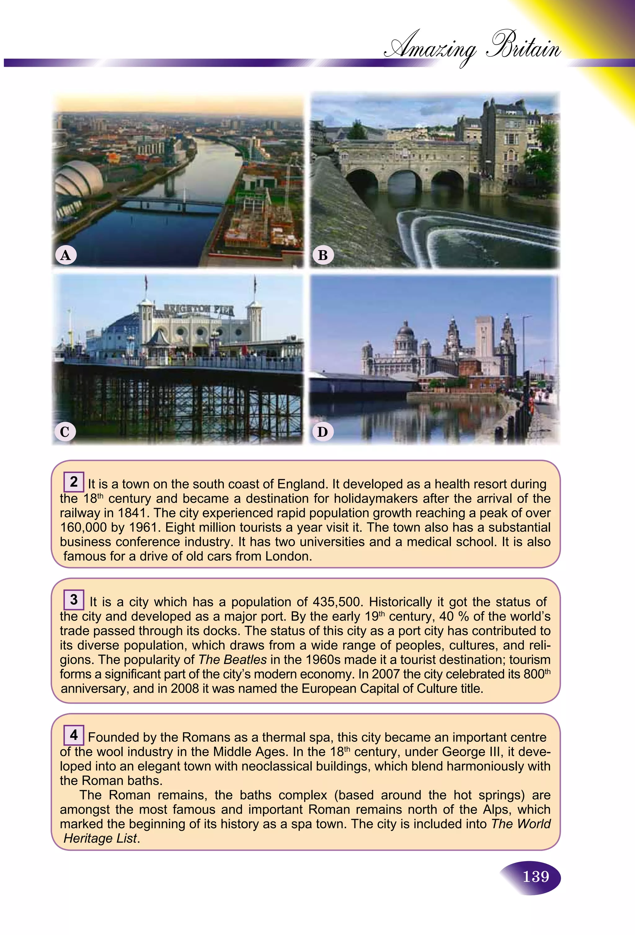 139
Amazing B
2 It is a town on the south coast of England. It developed as a health resort during
the 18th
century and became a destination for holidaymakers after the arrival of the
railway in 1841. The city experienced rapid population growth reaching a peak of over
160,000 by 1961. Eight million tourists a year visit it. The town also has a substantial
business conference industry. It has two universities and a medical school. It is also
famous for a drive of old cars from London.
3 It is a city which has a population of 435,500. Historically it got the status of
the city and developed as a major port. By the early 19th
century, 40 % of the world’s
trade passed through its docks. The status of this city as a port city has contributed to
its diverse population, which draws from a wide range of peoples, cultures, and reli-
gions. The popularity of The Beatles in the 1960s made it a tourist destination; tourism
forms a significant part of the city’s modern economy. In 2007 the city celebrated its 800th
anniversary, and in 2008 it was named the European Capital of Culture title.
4 Founded by the Romans as a thermal spa, this city became an important centre
of the wool industry in the Middle Ages. In the 18th
century, under George III, it deve-
loped into an elegant town with neoclassical buildings, which blend harmoniously with
the Roman baths.
The Roman remains, the baths complex (based around the hot springs) are
amongst the most famous and important Roman remains north of the Alps, which
marked the beginning of its history as a spa town. The city is included into The World
Heritage List.
A B
C D
 