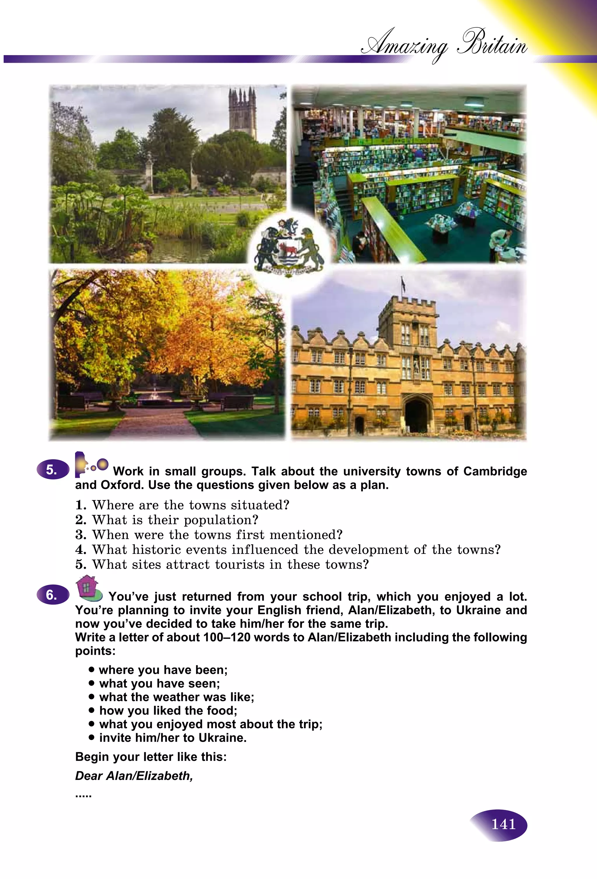 141
Amazing B
Work in small groups. Talk about the university towns of Cambridge
and Oxford. Use the questions given below as a plan.
1. Where are the towns situated?
2. What is their population?
3. When were the towns first mentioned?
4. What historic events influenced the development of the towns?
5. What sites attract tourists in these towns?
You’ve just returned from your school trip, which you enjoyed a lot.
You’re planning to invite your English friend, Alan/Elizabeth, to Ukraine and
now you’ve decided to take him/her for the same trip.
Write a letter of about 100–120 words to Alan/Elizabeth including the following
points:
• where you have been;
• what you have seen;
• what the weather was like;
• how you liked the food;
• what you enjoyed most about the trip;
• invite him/her to Ukraine.
Begin your letter like this:
Dear Alan/Elizabeth,
.....
5.5.
6.6.
 