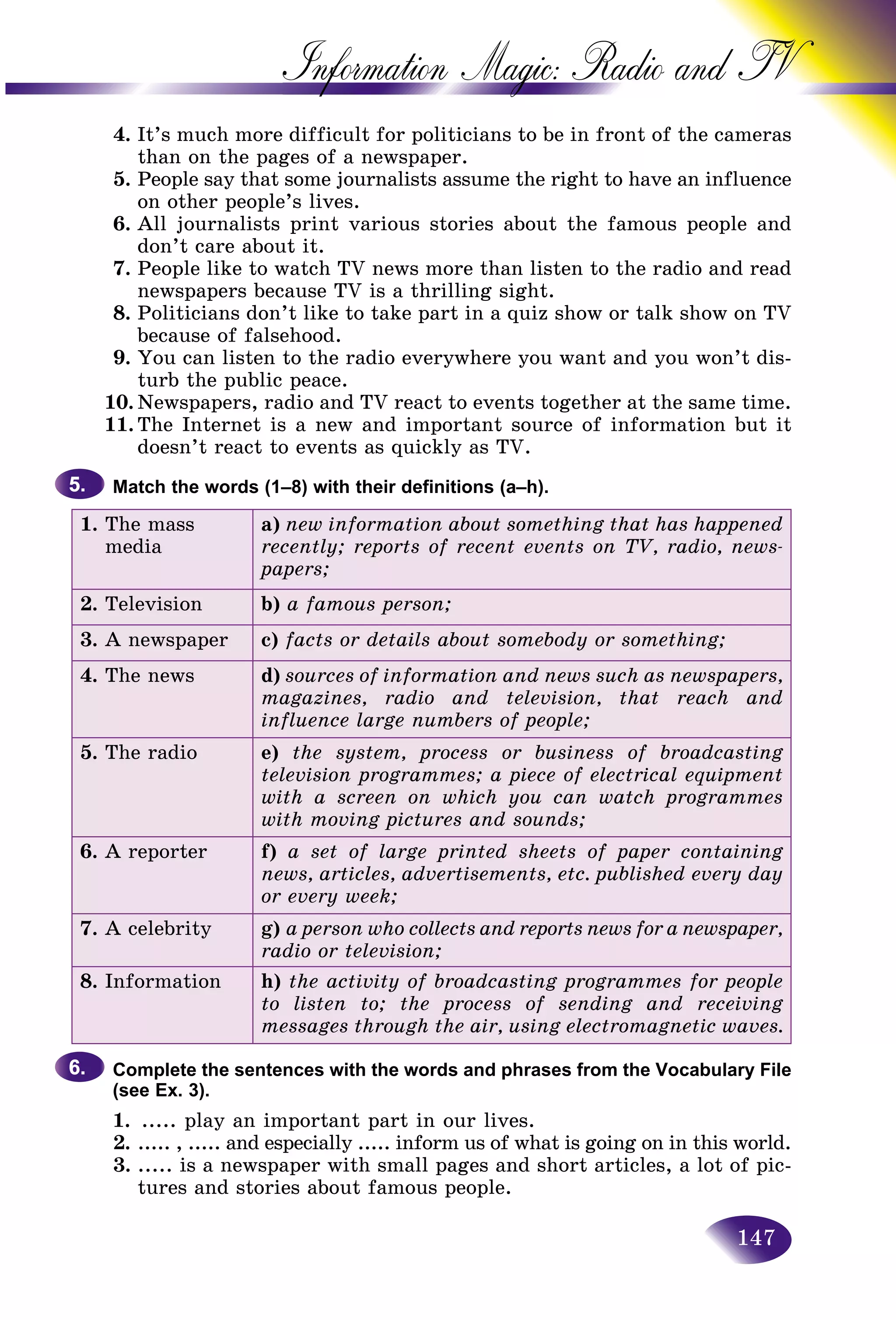 147
Information Magic: Radio an
4. It’s much more difficult for politicians to be in front of thhe cameras
than on the pages of a newspaper.
5. People say that some journalists assume the right to have ann influence
on other people’s lives.
6. All journalists print various stories about the famous people and
don’t care about it.
7. People like to watch TV news more than listen to the radio and read
newspapers because TV is a thrilling sight.
8. Politicians don’t like to take part in a quiz show or talk show on TV
because of falsehood.
9. You can listen to the radio everywhere you want and you won’t dis-
turb the public peace.
10. Newspapers, radio and TV react to events together at the same time.
11. The Internet is a new and important source of information but it
doesn’t react to events as quickly as TV.
Match the words (1–8) with their definitions (a–h).
1. The mass
media
a) new information about something that has happened
recently; reports of recent events on TV, radio, news-
papers;
2. Television b) a famous person;
3. A newspaper c) facts or details about somebody or something;
4. The news d) sources of information and news such as newspapers,
magazines, radio and television, that reach and
influence large numbers of people;
5. The radio e) the system, process or business of broadcasting
television programmes; a piece of electrical equipment
with a screen on which you can watch programmes
with moving pictures and sounds;
6. A reporter f) a set of large printed sheets of paper containing
news, articles, advertisements, etc. published every day
or every week;
7. A celebrity g) a person who collects and reports news for a newspaper,
radio or television;
8. Information h) the activity of broadcasting programmes for people
to listen to; the process of sending and receiving
messages through the air, using electromagnetic waves.
Complete the sentences with the words and phrases from the Vocabulary File
(see Ex. 3).
1. ..... play an important part in our lives.
2. ..... , ..... and especially ..... inform us of what is going on in this world.
3. ..... is a newspaper with small pages and short articles, a lot of pic-
tures and stories about famous people.
5.5.
6.6.
 