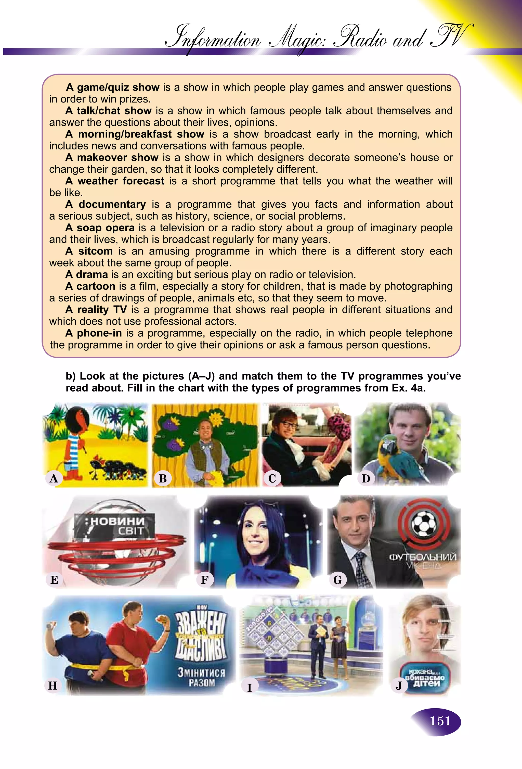 151
Information Magic: Radio an
A game/quiz show is a show in which people play games and answer questions
in order to win prizes.
A talk/chat show is a show in which famous people talk about themselves and
answer the questions about their lives, opinions.
A morning/breakfast show is a show broadcast early in the morning, which
includes news and conversations with famous people.
A makeover show is a show in which designers decorate someone’s house or
change their garden, so that it looks completely different.
A weather forecast is a short programme that tells you what the weather will
be like.
A documentary is a programme that gives you facts and information about
a serious subject, such as history, science, or social problems.
A soap opera is a television or a radio story about a group of imaginary people
and their lives, which is broadcast regularly for many years.
A sitcom is an amusing programme in which there is a different story each
week about the same group of people.
A drama is an exciting but serious play on radio or television.
A cartoon is a film, especially a story for children, that is made by photographing
a series of drawings of people, animals etc, so that they seem to move.
A reality TV is a programme that shows real people in different situations and
which does not use professional actors.
A phone-in is a programme, especially on the radio, in which people telephone
the programme in order to give their opinions or ask a famous person questions.
b) Look at the pictures (A–J) and match them to the TV programmes you’ve
read about. Fill in the chart with the types of programmes from Ex. 4a.
A B C D
E
H
F
I
G
J
 