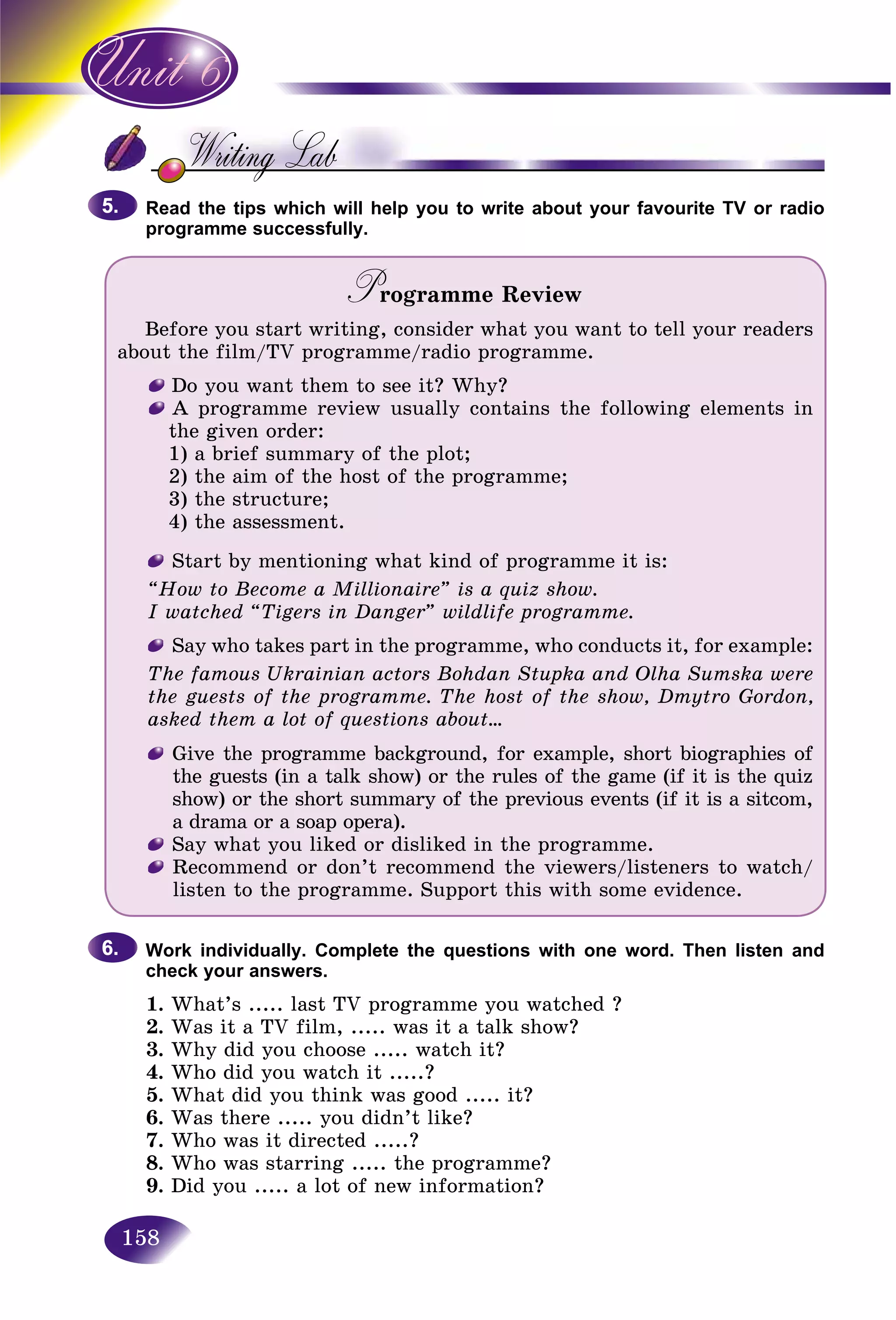 158
Read the tips which will help you to write about your favourite TV or radioR d t
programme successfully.
Programme ReviewPP
Before you start writing, consider what you want to tell your readers
about the film/TV programme/radio programme.
Do you want them to see it? Why?
A programme review usually contains the following elements in
the given order:
1) a brief summary of the plot;
2) the aim of the host of the programme;
3) the structure;
4) the assessment.
Start by mentioning what kind of programme it is:
“How to Become a Millionaire” is a quiz show.
I watched “Tigers in Danger” wildlife programme.
Say who takes part in the programme, who conducts it, for example:
The famous Ukrainian actors Bohdan Stupka and Olha Sumska were
the guests of the programme. The host of the show, Dmytro Gordon,
asked them a lot of questions about...
Give the programme background, for example, short biographies of
the guests (in a talk show) or the rules of the game (if it is the quiz
show) or the short summary of the previous events (if it is a sitcom,
a drama or a soap opera).
Say what you liked or disliked in the programme.
Recommend or don’t recommend the viewers/listeners to watch/
listen to the programme. Support this with some evidence.
Work individually. Complete the questions with one word. Then listen and
check your answers.
1. What’s ..... last TV programme you watched ?
2. Was it a TV film, ..... was it a talk show?
3. Why did you choose ..... watch it?
4. Who did you watch it .....?
5. What did you think was good ..... it?
6. Was there ..... you didn’t like?
7. Who was it directed .....?
8. Who was starring ..... the programme?
9. Did you ..... a lot of new information?
5.5.
6.6.
 