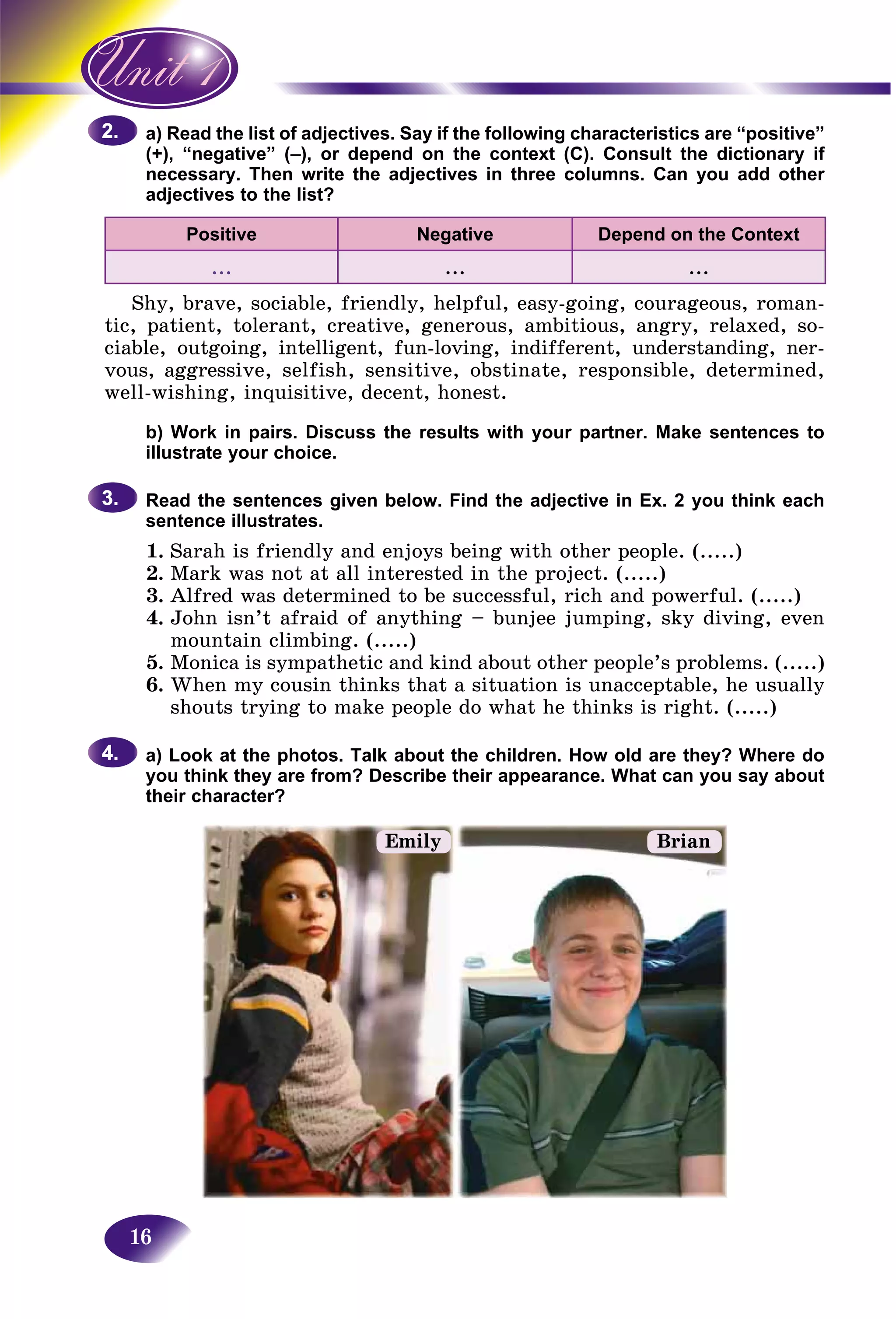 16
ad the list of adjectives. Say if the following characteristics are “positive”a) Rea
negative” (–), or depend on the context (C). Consult the dictionary if(+), “n
sary. Then write the adjectives in three columns. Can you add othernecess
adjectives to the list?adject
Positive Negative Depend on the Context
... ... ...
Shy, brave, sociable, friendly, helpful, easy-going, courageous, roman-
tic, patient, tolerant, creative, generous, ambitious, angry, relaxed, so-
ciable, outgoing, intelligent, fun-loving, indifferent, understanding, ner-
vous, aggressive, selfish, sensitive, obstinate, responsible, determined,
well-wishing, inquisitive, decent, honest.
b) Work in pairs. Discuss the results with your partner. Make sentences to
illustrate your choice.
Read the sentences given below. Find the adjective in Ex. 2 you think each
sentence illustrates.
1. Sarah is friendly and enjoys being with other people. (.....)
2. Mark was not at all interested in the project. (.....)
3. Alfred was determined to be successful, rich and powerful. (.....)
4. John isn’t afraid of anything – bunjee jumping, sky diving, even
mountain climbing. (.....)
5. Monica is sympathetic and kind about other people’s problems. (.....)
6. When my cousin thinks that a situation is unacceptable, he usually
shouts trying to make people do what he thinks is right. (.....)
a) Look at the photos. Talk about the children. How old are they? Where do
you think they are from? Describe their appearance. What can you say about
their character?
2.2.
3.3.
4.4.
Emily Brian
 