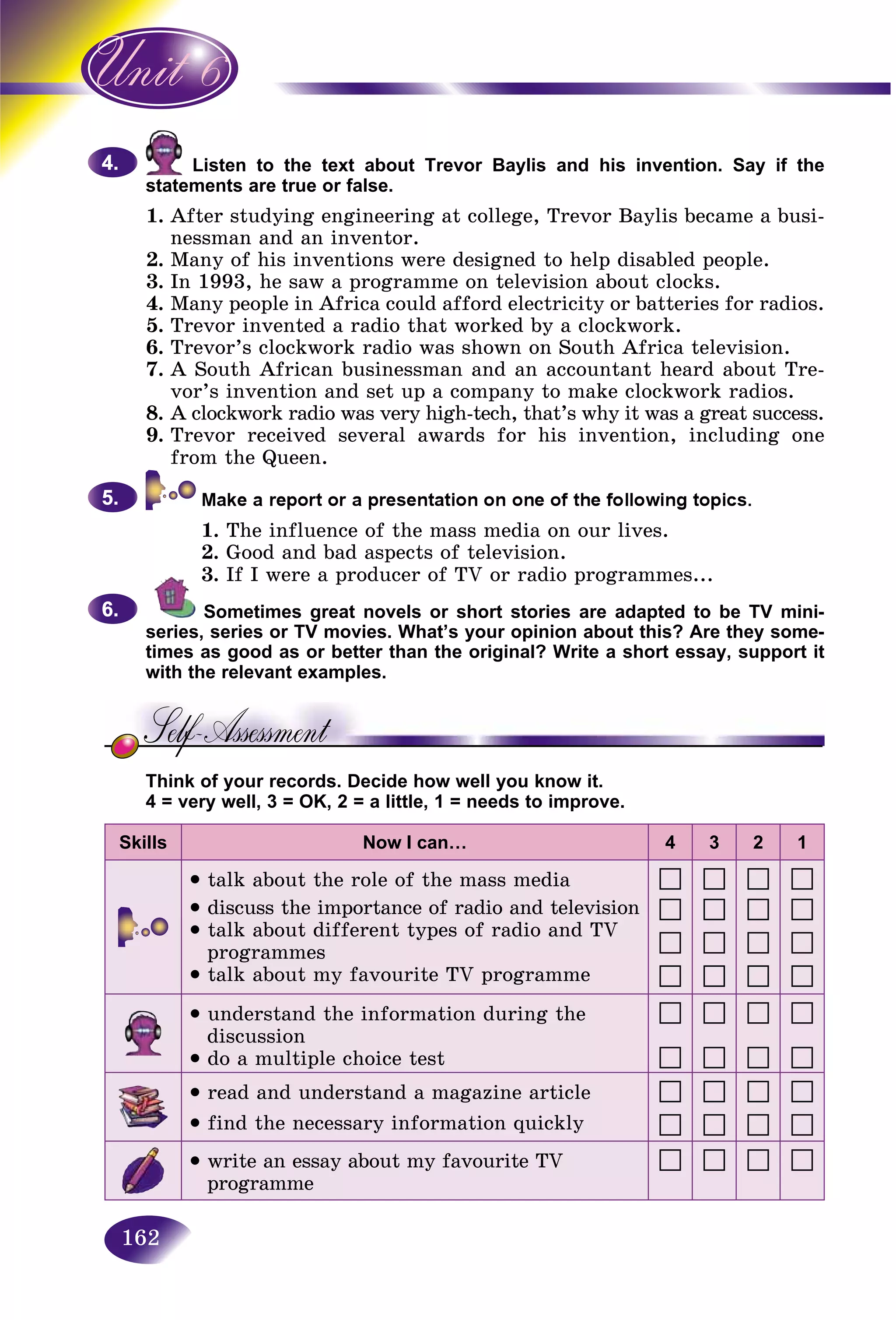 162
Listen to the text about Trevor Baylis and his invention. Say if theL
ments are true or false.statem
1. After studying engineering at college, Trevor Baylis became a busi-
nessman and an inventor.
2. Many of his inventions were designed to help disabled people.
3. In 1993, he saw a programme on television about clocks.
4. Many people in Africa could afford electricity or batteries for radios.
5. Trevor invented a radio that worked by a clockwork.
6. Trevor’s clockwork radio was shown on South Africa television.
7. A South African businessman and an accountant heard about Tre-
vor’s invention and set up a company to make clockwork radios.
8. A clockwork radio was very high-tech, that’s why it was a great success.
9. Trevor received several awards for his invention, including one
from the Queen.
1. The influence of the mass media on our lives.
2. Good and bad aspects of television.
3. If I were a producer of TV or radio programmes...
Sometimes great novels or short stories are adapted to be TV mini-
series, series or TV movies. What’s your opinion about this? Are they some-
times as good as or better than the original? Write a short essay, support it
with the relevant examples.
Think of your records. Decide how well you know it.
4 = very well, 3 = OK, 2 = a little, 1 = needs to improve.
Skills Now I can… 4 3 2 1
talk about the role of the mass media
• discuss the importance of radio and television
• talk about different types of radio and TV
programmes
• talk about my favourite TV programme
• understand the information during the
discussion
• do a multiple choice test
• read and understand a magazine article
• find the necessary information quickly
• write an essay about my favourite TV
programme
4.4.
5.5.
6.6.
 