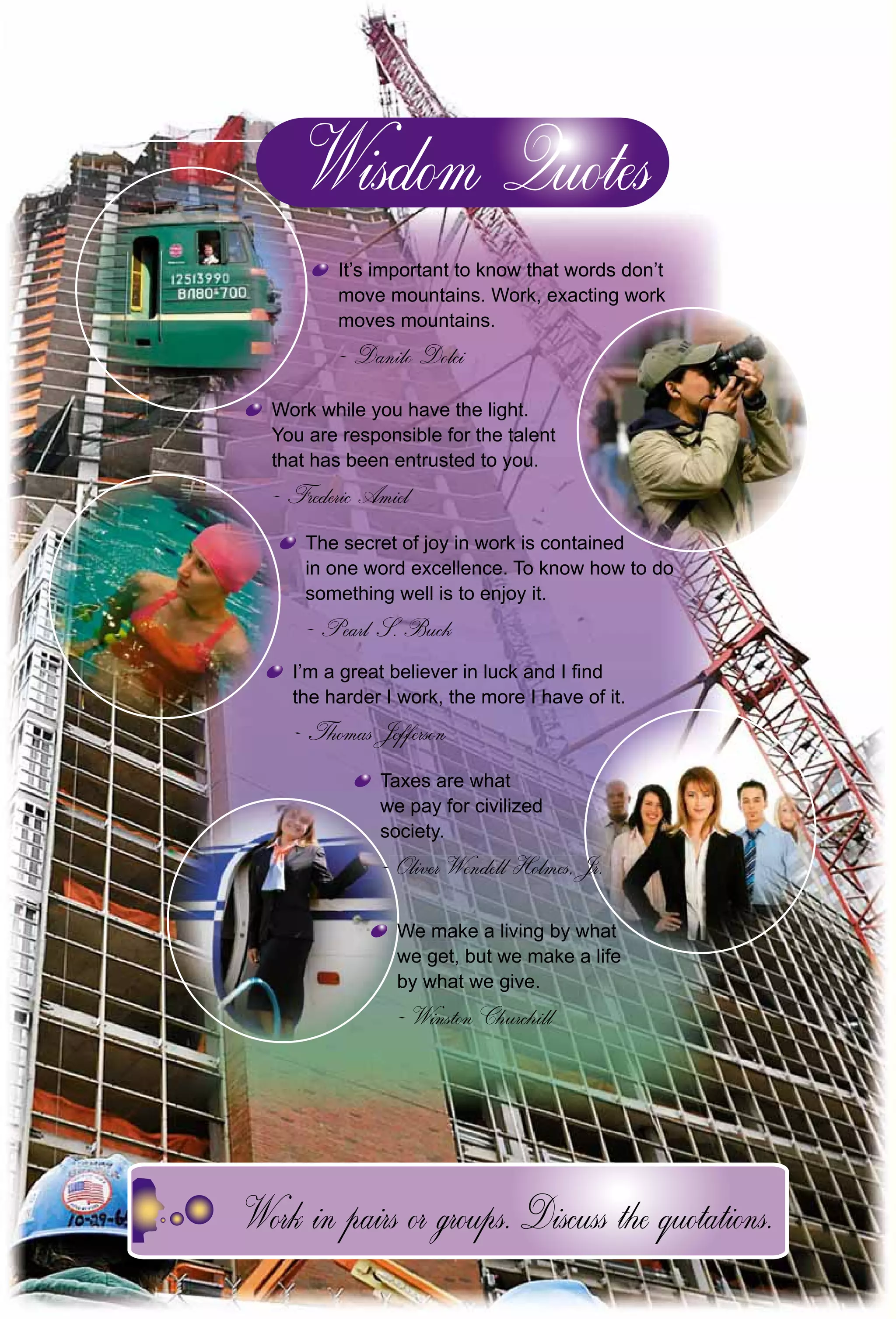 164
It’s important to know that words don’t
move mountains. Work, exacting work
moves mountains.
Danilo Dolci
Work while you have the light.
You are responsible for the talent
that has been entrusted to you.
Frederic Amiel
The secret of joy in work is contained
in one word excellence. To know how to do
something well is to enjoy it.
Pearl S. Buck
I’m a great believer in luck and I ﬁnd
the harder I work, the more I have of it.
Thomas Jefferson
Taxes are what
we pay for civilized
society.
Oliver Wendell Holmes, Jr.Oliver Wendell Holmes, Jr
We make a living by whatW
we get, but we make a life
by what we give.
Winston Churchill
 