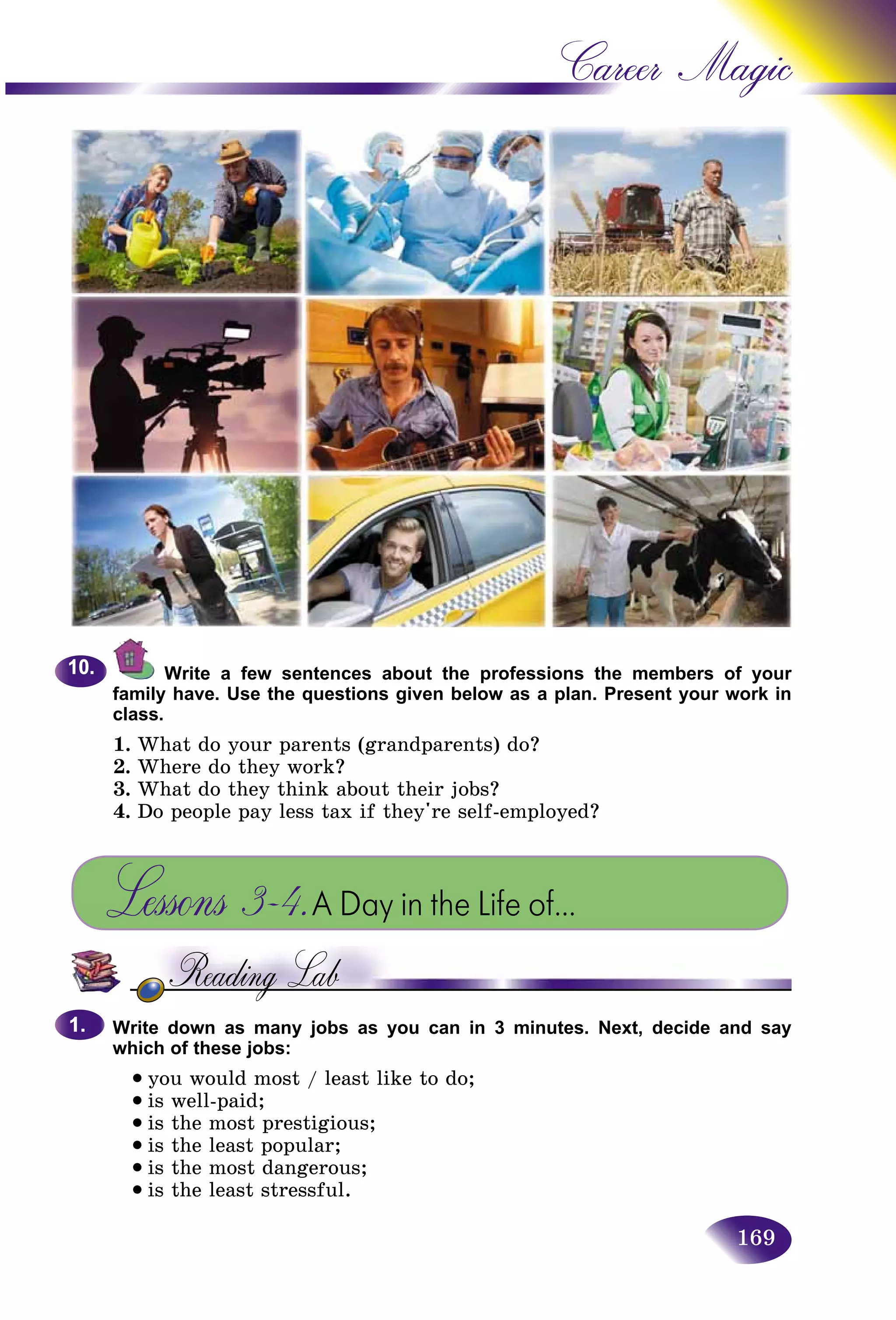 169
Career Magic
Write a few sentences about the professions the members of your
family have. Use the questions given below as a plan. Present your work in
class.
1. What do your parents (grandparents) do?
2. Where do they work?
3. What do they think about their jobs?
4. Do people pay less tax if they're self-employed?
Lessons 3–4.A Day in the Life of…
Write down as many jobs as you can in 3 minutes. Next, decide and say
which of these jobs:
• you would most / least like to do;
• is well-paid;
• is the most prestigious;
• is the least popular;
• is the most dangerous;
• is the least stressful.
10.10.
1.1.
 