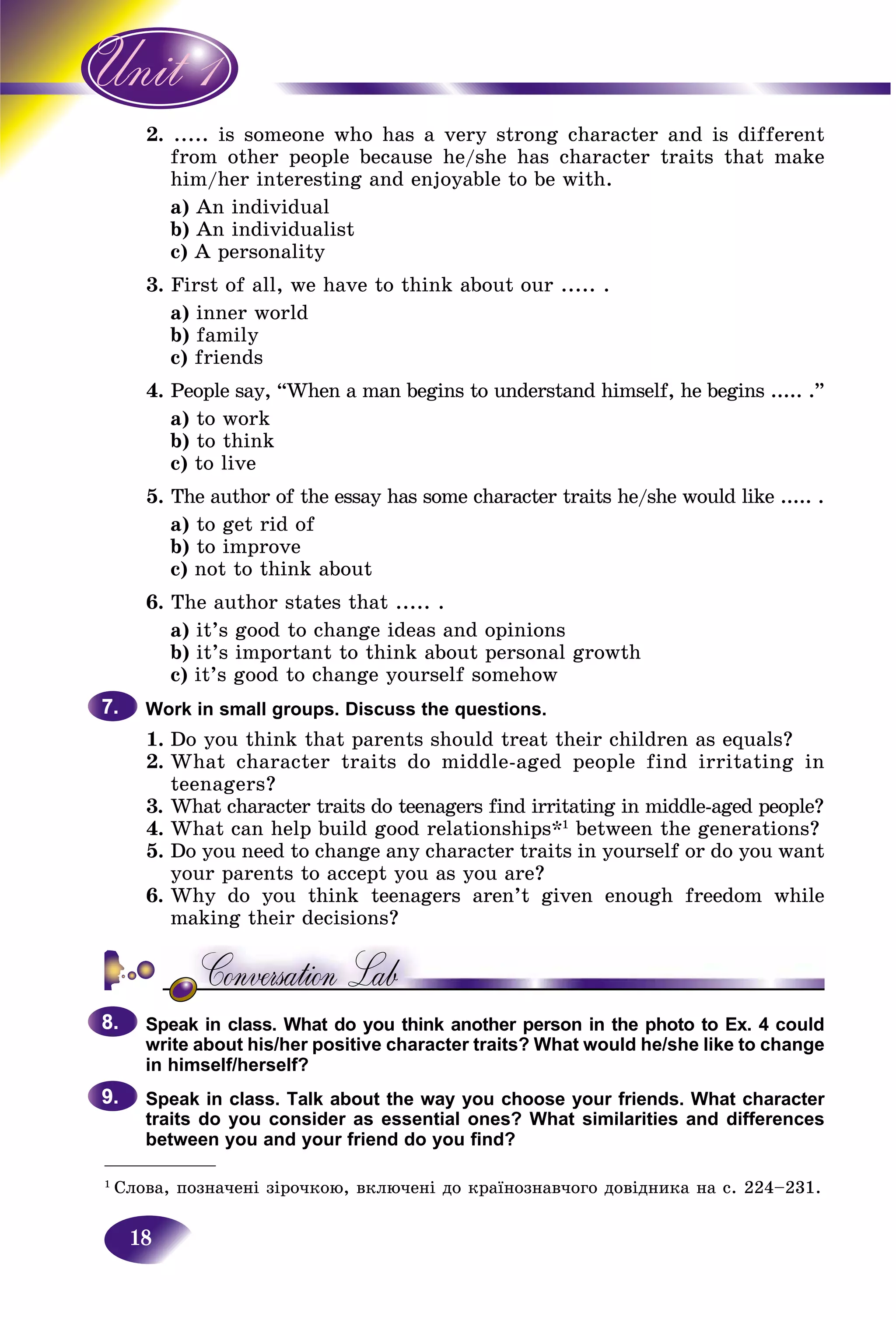 18
2. .. is someone who has a very strong character and is different....
m other people because he/she has character traits that makefro
m/her interesting and enjoyable to be with.him
a)) An individualA
b) An individualist
c) A personality
3. First of all, we have to think about our ..... .
a) inner world
b) family
c) friends
4. People say, “When a man begins to understand himself, he begins ..... .”
a) to work
b) to think
c) to live
5. The author of the essay has some character traits he/she would like ..... .
a) to get rid of
b) to improve
c) not to think about
6. The author states that ..... .
a) it’s good to change ideas and opinions
b) it’s important to think about personal growth
c) it’s good to change yourself somehow
Work in small groups. Discuss the questions.
1. Do you think that parents should treat their children as equals?
2. What character traits do middle-aged people find irritating in
teenagers?
3. What character traits do teenagers find irritating in middle-aged people?
4. What can help build good relationships*1
between the generations?
5. Do you need to change any character traits in yourself or do you want
your parents to accept you as you are?
6. Why do you think teenagers aren’t given enough freedom while
making their decisions?
Speak in class. What do you think another person in the photo to Ex. 4 could
write about his/her positive character traits? What would he/she like to change
in himself/herself?
Speak in class. Talk about the way you choose your friends. What character
traits do you consider as essential ones? What similarities and differences
between you and your friend do you find?
7.7.
8.8.
9.9.
___________
1
Ñëîâà, ïîçíà÷åíі çіðî÷êîþ, âêëþ÷åíі äî êðàїíîçíàâ÷îãî äîâіäíèêà íà ñ. 224–231.
 